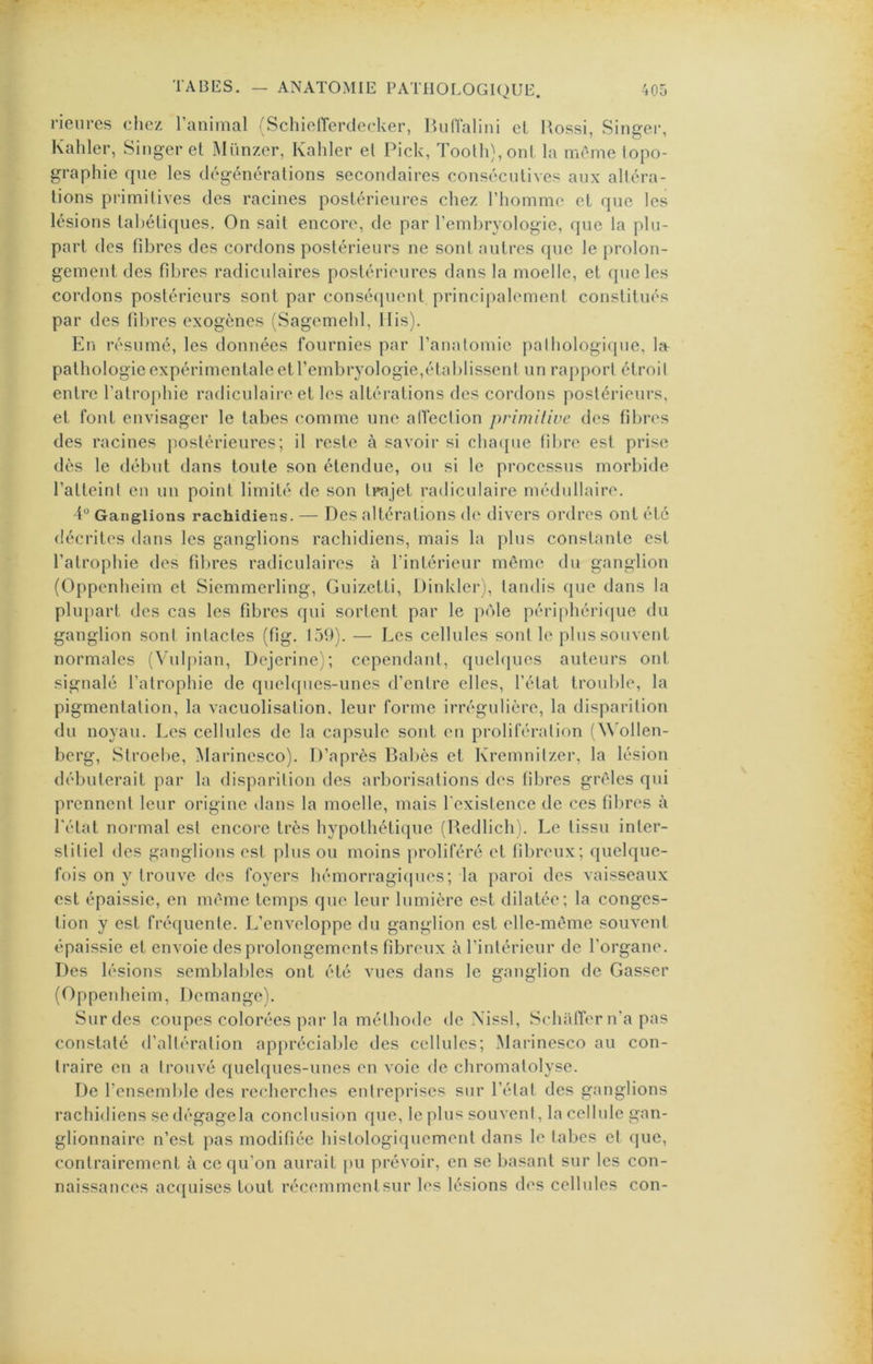 rieures chez l’animal 'Schiofferdecker, BuCfalini el Rossi, Singer, Kalîler, Singer et Münzer, Kahler el Pick, Toolli),onl la même topo- graphie que les dégénéralions secondaires consécutives aux altéra- tions primitives des racines postérieures chez l’homme cl que les lésions lahétiques. On sait encore, de par l’embryologie, que la plu- part des fd^rcs des cordons postérieurs ne sont autres que le prolon- gement des fibres radiculaires postérieures dans la moelle, el que les cordons postérieurs sont par consécpienl principalement constitués par des fibres exogènes (Sagemehl, llis). En résumé, les données fournies par l’anatomie pathologique, ht pathologie expérimentale et l’embryologie,établissent un rapport étroit entre l’alrojihie radiculaire el les altérations des cordons postérieurs, et font envisager le tabes comme une allection primiliue des fibres des racines postérieures; il reste à savoii’ si chaque libre est prise dès le début dans toute son étendue, ou si le processus morbide ralleini en un point limité de son trajet radiculaire médullaire. 4“ Ganglions rachidiens. — Des altérations de divers ordres ont été décrites dans les ganglions rachidiens, mais la plus constante est l’atrophie des fdn'es radiculaires à l’intérieur même du ganglion (Oppenheim el Siemmcrling, Guizetti, Dinkler), tandis que dans la plupart des cas les fibres qui sortent par le pôle périphérique du ganglion sont intactes (fig. 159). — Les cellules sont le plus souvent normales (Vulj)ian, Dejerine); cependant, quehjucs auteurs ont signalé l’atrophie de quehpics-uncs d’entre elles, l’état trouble, la pigmentation, la vacuolisation, leur forme irrégulière, la disparition du noyau. Les cellules de la capsule sont en prolifération (^^’ollen- berg, Slroebe, Marincsco). D’après Rabès et Kremnitzer, la lésion débuterait par la disparition des arborisations des fibres grêles qui prennent leur origine »lans la moelle, mais l'exislence de ces fibres à l'état normal est encore très hypothétique (Redlich). Le tissu inter- stitiel des ganglions est plus ou moins proliféré et fibreux; quelque- fois on y trouve des foyers hémorragiques; la paroi des vaisseaux est épaissie, en même temps que leur lumière est dilatée; la conges- tion y est fréquente. L’enveloppe du ganglion est elle-même souvent épaissie et envoie des prolongements fibreux à l’intérieur de l’organe. Des lésions semblables ont été vues dans le ganglion de Casser (Oppeidieim, Démangé). Sur des coupes colorées par la méthode de Xissl, SchiilTer n'a pas constaté d’altération appréciable des cellules; Marinesco au con- traire en a trouvé quelques-unes en voie de chromatolyse. De l’ensemble des recherches entreprises sur l’état des ganglions rachidiens se dégagela conclusion que, le plus souvent, la cellule gan- glionnaire n’est ])as modifiée histologiquement dans le tabes et (juc, contrairement à ce qu’on aurait pu prévoir, en se basant sur les con- naissances acquises tout récemment sur les lésions des cellules con-