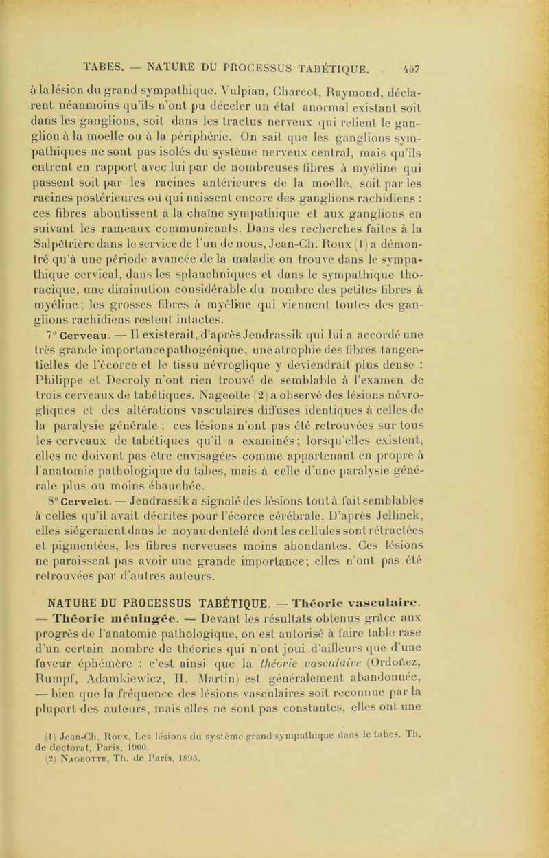 à la lésion du grand sympathique. Vulpian, Charcot, Raymond, décla- rent néanmoins qu’ils n’ont pu déceler un état anormal existant soit dans les ganglions, soit dans les tractus nerveux qui relient le gan- glion à la moelle ou à la périphérie. On sait que les ganglions sym- pathiques ne sont pas isolés du système nerveux central, mais qu’ils entrent en rapport avec lui par de nombreuses fibres à myéline qui passent soit par les racines antérieures de la moelle, soit par les racines postérieures oii qui naissent encore des ganglions rachidiens : ces fibres aboutissent à la chaîne sympathique et aux ganglions en suivant les rameaux communicants. Dans des recherches faites à la Salpêtrière dans le service de l’un de nous, Jean-Ch. Roux (1 ) a démon- tré qu’à une période avancée de la maladie on trouve dans h* sympa- thique cervical, dans les sjilanchniques et dans le sympathique tho- racique, une diminution considérable du nombre des petites fibres à myéline; les grosses fibres à myélwie qui viennent toutes des gan- glions rachidiens restent intactes. 7“ Cerveau. — 11 existerait, d’après Jendrassik qui lui a accordé une très grande importance pathogénique, une atrophie des fibres tangen- tielles de l’écorce et le tissu névroglique y deviendrait plus dense : Philippe et Decroly n’ont rien trouvé de semblable à l’examen de trois cerveaux de tabétiques. Nageotte ( 2) a observé des lésions névro- gli({ues et des altérations vasculaires diffuses identiques à celles d(î la paralysie générale : ces lésions n’ont pas été retrouvées sur tous les cerveaux de tabétiques qu’il a examinés; lorsqu’elles existent, elles ne doivent pas être envisagées comme appartenant en propre à l'anatomie pathologique du tabes, mais à celle d’une paralysie géné- rale plus ou moins ébauchée. 8° Cervelet. — Jendrassik a signalé des lésions tout à fait semblables à celles qu’il avait décrites pour l’écorce cérébrale. D’après Jellinek, elles siégeraient dans le noyau dentelé dont les cellules sont rétractées et pigmentées, les fibres nerveuses moins abondantes. Ces lésions ne paraissent pas avoir une grande imi)ortance; elles n’ont pas été retrouvées par d’autres auteurs. NATURE DU PROCESSUS TABÉTIQUE. — Théorie vasculaire. — Théorie uiéniiig-éc. — Devant les résultats obtenus grâce aux progrès de l’anatomie pathologique, on est autorisé à faire table rase d’un certain nombre de théories ([ui n’ont joui d’ailleurs (jue d’une faveur éphémère : c’est ainsi que la théorie vasculaire (Ordonez, Rumpf, Adamkiewicz, II. Martin) est généralement abandonnée, — bien (|ue la fréquence des lésions vasculaires soit reconnue parla plupart des auteurs, mais elles ne sont pas constantes, elles ont une (1) Jean-Ch. Roux, Les lésions du système grand sympathique dans le tabes. Th. de doctorat, Paris, 1900. (2) Nageotte, Th. de Paris, 1893.