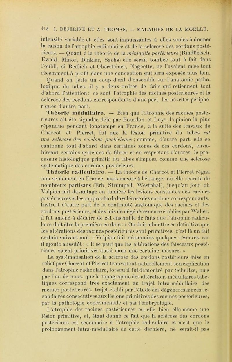 intensité varial)le et elles sont impuissantes à elles seules à donner la raison de l’atrophie radiculaire et de la sclérose des cordons posté- rieurs. — Quant à la théorie de la méningite postérieure (Rindfleisch, Ewald, Minor, Dinkler, Sachs) elle serait tombée tout à fait dans l’oubli, si Redlich et Obersteiner, Nageolte, ne l’avaient mise tout récemment à profit dans une conception qui sera exposée plus loin. Quand on jette un coup d’œil d’ensemble sur l’anatomie patho- logi([ue du tabes, il y a deux ordres de faits qui retiennent tout d’abord l’attention : ce sont l’atrophie des racines postérieures et la sclérose des cordons correspondants d’une part, les névrites périphé- riques d’autre part. Théorie médullaire. — Rien que l’atrophie des racines posté- rieures ait été signalée déjà par Rourdon et Luys, l’opinion la plus répandue pendant longtemps en France, à la suite des travaux de Charcot et Pierret, fut que la lésion primitive du tabes est une sctérose des cordons postérieurs ; comme, d’autre part, elle se cantonne tout d’abord dans certaines zones de ces cordons, enva- hissant certains systèmes de fibres et en respectant d’autres, le pro- cessus histologique primitif du tabes s’imposa comme une sclérose systématique des cordons postérieurs. Théorie radiculaire. — La théorie de Charcot et Pierret régna non seulement en France, mais encore à l’étranger où elle recruta de nombreux partisans (Erb, Strümpell, Westphal), jusqu’au jour où Vulpian mit davantage en lumière les lésions constantes des racines postérieures et les rapprocha de la sclérose des cordons correspondants. Instruit d’autre part de la continuité anatomique des racines et des cordons postérieurs, et des lois de dégénérescence établies par Waller, il fut amené à déduire de cet ensemble de faits que l’atrophie radicu- laire doit être la première en date : « On doit admettre en définitive que les altérations des racines postérieures sont primitives, c’est là un fait certain suivant moi. » Vulpian fait néanmoins quelques réserves, car il ajoute aussitôt ; « Il se peut que les altérations des faisceaux posté- rieurs soient primitives aussi dans une certaine mesure. » La systématisation de la sclérose des cordons postérieurs mise en relief par Charcot et Pierret trouva tout naturellement son explication dans l’atrophie radiculaire, lorsqu’il fut démontré par Schultze, puis par l’un de nous, que la topographie des altérations médullaires tabé- tiques correspond très exactement au trajet intra-médullaire des racines postérieures, trajet établi par l’étude des dégénérescences se- condaires consécutives aux lésions primitives des racines postérieures, par la pathologie expérimentale et par l’emlu'yologie. L’atrophie des racines postérieures est-elle bien elle-même une lésion primitive, et, étant donné ce fait que la sclérose des cordons postérieurs est secondaire à l’atrophie radiculaire et n’est que le prolongement intra-médullaire de cette dernière, ne serait-il pas