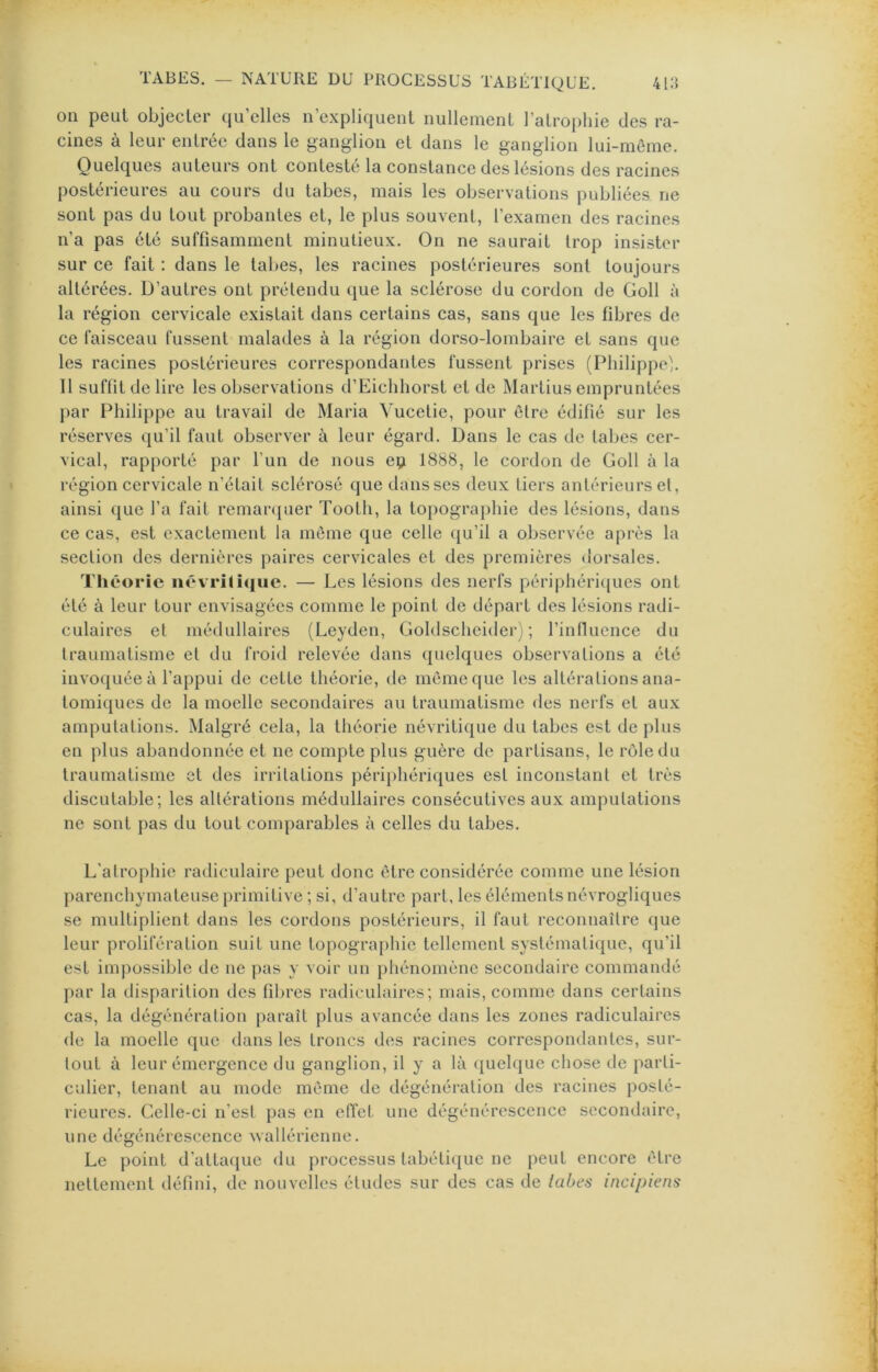 011 peut objecter qu’elles n’expliquenl nullement l’atrophie des ra- cines à leur entrée dans le ganglion et dans le ganglion lui-même. Quelques auteurs ont contesté la constance des lésions des racines postérieures au cours du tabes, mais les observations publiées ne sont pas du tout probantes et, le plus souvent, l’examen des racines n’a pas été suffisamment minutieux. On ne saurait trop insister sur ce fait : dans le talies, les racines postérieures sont toujours altérées. D’autres ont prétendu que la sclérose du cordon de Goll à la région cervicale existait dans certains cas, sans que les fibres de ce faisceau fussent malades à la région dorso-lombaire et sans que les racines postérieures correspondantes fussent prises (Philippe!. 11 suffit de lire les observations d’Eichhorst et de Martius empruntées jiar Philippe au travail de Maria Vucetie, pour être édifié sur les réserves qu’il faut observer à leur égard. Dans le cas de tabes cer- vical, rapporté par l’un de nous ep 1888, le cordon de Goll à la région cervicale n’était sclérosé que dans ses deux tiers antérieurs et, ainsi que l’a fait remar(juer Tooth, la topographie des lésions, dans ce cas, est exactement la même que celle qu’il a observée après la section des dernières paires cervicales et des premières dorsales. Tliéorie iiév rili([ue. — Les lésions des nerfs périphéricjues ont été à leur tour envisagées comme le point de départ des lésions radi- culaires et médullaires (Leyden, Goldscheider) ; rinfluence du traumatisme et du froid relevée dans quelques observations a été invoquée à l’appui de cette théorie, de même que les altérations ana- lomi{[ues de la moelle secondaires au traumatisme des nei fs et aux amputations. Malgré cela, la théorie névritique du tabes est de plus en plus abandonnée et ne compte plus guère de partisans, le rôle du traumatisme et des irritations périphériques est inconstant et très discutable; les altérations médullaires consécutives aux amputations ne sont pas du tout comparables à celles du tabes. L’atrophie radiculaire peut donc être considérée comme une lésion parenchymateuse primitive ; si, d’autre part, les éléments névrogliques se multiplient dans les cordons postérieurs, il faut reconnaître que leur prolifération suit une topogra[)hic tellement systématique, qu’il est impossible de ne pas y voir un j)liénomène secondaire commandé par la disparition des fibres radiculaires; mais, comme dans certains cas, la dégénération paraît plus avancée dans les zones radiculaires de la moelle que dans les troncs des racines correspondantes, sur- tout à leur émergence du ganglion, il y a là (quelque chose de parti- culier, tenant au mode même de dégénération des racines posté- rieures. Celle-ci n’est pas en effet une dégénérescence secondaire, une dégénérescence Avallérienne. Le point d’attaque du processus tabéti(|ue ne peut encore être nettement défini, de nouvelles éludes sur des cas de labes incipiens