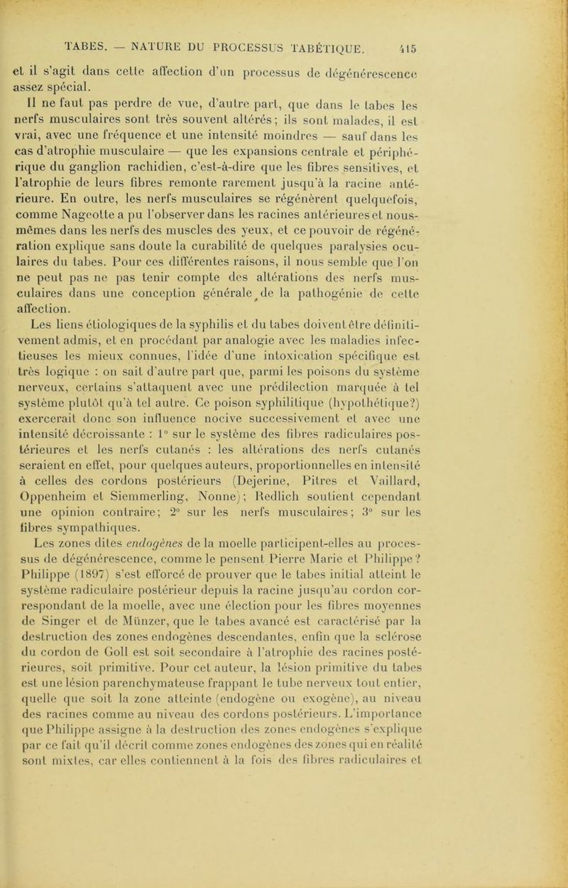 el il s agit clans celle alïeclion d’un processus de dégénérescence; assez spécial. Il ne faut pas perdre de vue, d’autre part, que dans le tabes les nerfs musculaires sont très souvent altérés; ils sont malades, il est vrai, avec une fréquence et une intensité moindres — sauf dans les cas d’atrophie musculaire — que les expansions centrale et périphé- rique du ganglion rachidien, c’est-à-dire que les fibres sensitives, el l’atrophie de leurs fibres remonte rarement jusqu’à la racine anté- rieure. En outre, les nerfs musculaires se régénèrent quelquefois, comme Nageoltea pu l’observer dans les racines anlérieureset nous- mêmes dans les nerfs des muscles des yeux, et ce pouvoir de régéné- ration exj)li(iue sans doute la curabilité de quelques paralysies ocu- laires du tabes. Pour ces dilTérentes raisons, il nous semble que l’on ne peut pas ne pas tenir compte des altérations des nerfs mus- culaires dans une conception générale^de la palhogénie de celle aiïeclion. Les liens étiologiques de la syphilis et du tabes doivent être définiti- vement admis, el en procédant par analogie avec les maladies infec- tieuses les mieux connues, l’idée d’une intoxication spécifique est très logi(juc ; on sait d’aulre part que, parmi les poisons du système nerveux, certains s’attaquent avec une prédilection marquée à tel système plutôt qu’à tel autre. Ce poison syphilitique (hypothélicjue?) exercerait donc son influence nocive successivement el avec une intensité décroissante : 1” sur le système des fibres radiculaires pos- térieures et les nerfs cutanés ; les altérations des nerfs cutanés seraient en etTet, pour quelques auteurs, proportionnelles en intensité à celles des cordons postérieurs (Dejerinc, Pitres et Vaillard, Oppenheim et Siemmerling, Nonne); Uedlich soutient cependant une opinion contraire; 2“ sur les nerfs musculaires; 3“ sur les fibres sympathiques. Les zones dites endogènes de la moelle participent-elles au [u’oces- sus de dégénérescence, comme le pensent Pierre INIarie et Ifiiilippe ? Philippe (1897) s’est efforcé de prouver que le tabes initial atteint le système radiculaire postérieur depuis la racine jus(iu’au cordon cor- respondant de la moelle, avec une élection pour les fibres moyennes de Singer et de Münzer, que le tabes avancé est caractérisé par la destruction des zones endogènes descendantes, enfin que la sclérose du cordon de Goll est soit secondaire à l’atrophie des racines posté- rieures, soit primitive. Pour cet auteur, la lésion primitive du tabes est une lésion parenchymateuse frappant le tube nerveux tout entier, (juelle que soit la zone atteinte (endogène ou exogène), au niveau des racines comme au niveau des cordons postérieurs. L’importance que Philippe assigne à la destruction des zones endogènes s'cxplicpie par ce fait qu’il décrit comme zones endogènes des zones qui en réalité sont mixtes, car elles contiennent à la fois des fibres radiculaires et