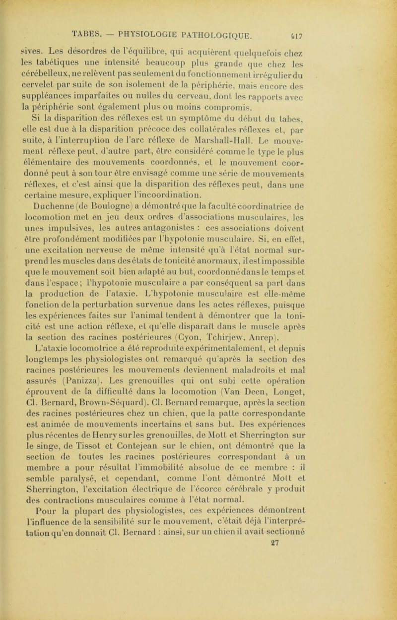 sives. Les désordres de l’équilibre, qui acquièrent quelquefois chez les tabétiques une intensité beaucoup plus grande que chez les cérébelleux, ne relèvent pas seulement du fonctionnement irrégulierdu cervelet par suite de son isolement de la périphérie, mais encore des suppléances imparfaites ou nulles du cerveau, dont les rapports avec la périphérie sont également plus ou moins compromis. Si la disparition des réflexes est un symptôme du début du tabes, elle est due à la disparition précoce des collatérales réflexes et, par suite, à rinterriq)tion de l’arc réflexe de Marshall-IIall. Le mouve- ment réflexe peut, d’autre part, être considéré comme le type le plus élémentaire des mouvements coordonnés, et le mouvement coor- donné peut à son tour être envisagé comme une série de mouvements réflexes, et c’est ainsi que la disparition des réflexes peut, dans une certaine mesure, expliquer l’incoordination. Duchennefde Boulogne ) a démontré que la faculté coordinatrice de locomotion met en jeu deux ordres d’associations musculaires, les unes impulsives, les autres antagonistes : ces associations doivent être profondément modifiées par l’hypotonie musculaire. Si, en effet, une excitation nerveuse de môme intensité t[u’à l’état normal sur- prend les muscles dans des états de tonicité anormaux, il est impossible que le mouvement soit bien adapté au but, coordonnédansle temps et dans l’espace; l’hypotonie musculaire a par conséquent sa part dans la production de l’ataxie. L’iiypotonie musculaire est elle-même fonction de la perturbation survenue dans les actes réflexes, puisque les expériences faites sur l’animal tendent à démontrer que la toni- cité est une action réflexe, et qu’elle disparaît dans le muscle après la section des racines postérieures (Cyon, Tchirjew, Anrep). L’ataxie locomotrice a été reproduite expérimentalement, et depuis longtemps les physiologistes ont remarqué qu’après la section des racines postérieures les mouvements deviennent maladroits et mal assurés (Panizza). Les grenouilles qui ont subi cette opération éprouvent de la difficulté dans la locomotion (Van Deen, Longet, Cl. Bernard, Brown-Séquard). Cl. Bernard remarque, après la section des racines postérieures chez un chien, que la patte correspondante est animée de mouvements incertains et sans but. Des expériences plus récentes de Henry sur les grenouilles, de Mott et Sherrington sur le singe, de Tissot et Contejean sur le chien, ont démontré que la section de toutes les racines postérieures correspondant à un membre a pour résultat l’immobilité absolue de ce membre : il semble paralysé, et cependant, comme l'ont démontré Mott et Sherrington, l’excitation électrique de l’écorce cérébrale y produit des contractions musculaires comme à l’état normal. Pour la plupart des physiologistes, ces expériences démontrent l’influence de la sensibilité sur le mouvement, c’était déjà l’interpré- tation qu’en donnait Cl. Bernard : ainsi, sur un chien il avait sectionné 27