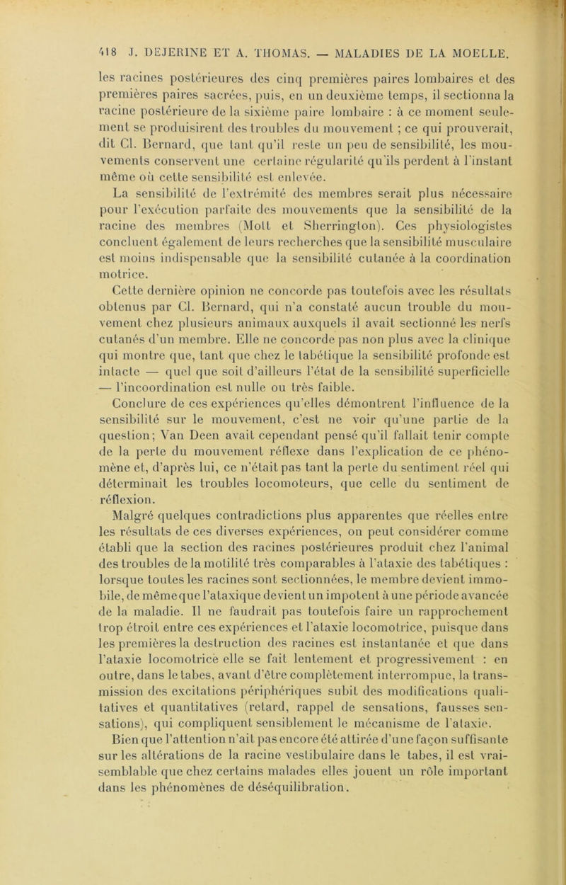 les racines postérieures des cinq premières paires lombaires et des premières paires sacrées, j)uis, en un deuxième temps, il sectionna la racine postérieure de la sixième paire lombaire : à ce moment seule- ment se produisirent des troubles du mouvement ; ce qui prouverait, dit Cl. Bernard, que tant qu’il reste un peu de sensibilité, les mou- vements conservent une cerlaine régularité qu’ils perdent à l’instant même où cette sensibilité est enlevée. La sensibilité de l’extrémité des membres serait plus nécessaire pour l’exécution parfaite des mouvements que la sensibilité de la racine des membres (Mott et Slierrington). Ces physiologistes concluent également de leurs recherches que la sensibilité musculaire est moins indispensable que la sensibilité cutanée à la coordination motrice. Cette dernière opinion ne concorde pas toutefois avec les résultats obtenus par Cl. Bernard, qui n’a constaté aucun trouble du mou- vement chez plusieurs animaux auxquels il avait sectionné les nerfs cutanés d’un membre. Elle ne concorde pas non plus avec la clinique qui montre que, tant ({ue chez le tabétique la sensibilité profonde est intacte — quel que soit d’ailleurs l’état de la sensibilité superficielle — l’incoordination est nulle ou très faible. Conclure de ces expériences qu’elles démontrent l’influence de la sensibilité sur le mouvement, c’est ne voir qu’une partie de la question; Van Deen avait cependant pensé qu’il fallait tenir compte de la perte du mouvement réflexe dans l’explication de ce jdiéno- mène et, d’après lui, ce n’était pas tant la perte du sentiment réel qui déterminait les troubles locomoteurs, que celle du sentiment de réflexion. Malgré quelques contradictions plus apparentes que réelles entre les résultats de ces diverses expériences, on peut considérer comme établi que la section des racines postérieures produit chez l’animal des troubles de la motilité très comparables à l’ataxie des tabétiques : lorsque toutes les racines sont sectionnées, le membre devient immo- bile, de mêmeque l’ataxique devient un impotent aune période avancée de la maladie. 11 ne faudrait pas toutefois faire un rapprochement trop étroit entre ces expériences et l’ataxie locomotrice, puisque dans les premières la destruction des racines est instantanée et que dans l’ataxie locomotrice elle se fait lentement et progressivement : en outre, dans le tabes, avant d’être complètement interrompue, la trans- mission des excitations })ériphériques subit des modifications quali- tatives et quantitatives (retard, rappel de sensations, fausses sen- sations), qui compliquent sensiblement le mécanisme de l'alaxi(‘. Bien que l’attention n’ait pas encore été attirée d’une façon suffisante sur les altérations de la racine vestibulaire dans le tabes, il est vrai- semblable que chez certains malades elles jouent un rôle important dans les phénomènes de déséquilibration.