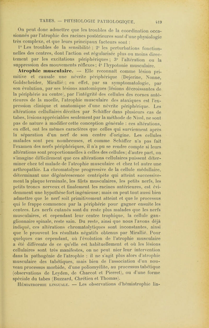 Oii peut donc admcllre c|ug les troubles de 1q coordinnlion occa- sionnés par l’atrophie des racines postérieures sont d’une physiologie très complexe, et que leurs principaux facteurs sont : 1° Les troubles de la sensibilité ; 2° les perturbations fonction- nelles des centres, dont l’action est régularisée plus ou moins direc- tement par les excitations périphériques ; 3° l’altération ou la suppression des mouvements réflexes ; 4° l’hypotonie musculaire. Atrophie musculaire. — Elle reconnaît comme lésion pri- mitive et causale une névrite périphérique (Dejerine, Nonne, Goldscheider, Miralliéi; en elï'et, par sa symptomatologie, par son évolution, par ses lésions anatomi([ues (lésions décroissantes de la périphérie au centre), par l’intégrité des cellules des cornes anté- rieures de la moelle, l’atrophie musculaire des ataxiques est l’ex- pression clinicjue et anatomique d’une névrite périphérique. Les altérations cellullaires décrites par Schafter dans plusieurs cas de tabes, lésions appréciables seulement par la méthode de Nissl, ne sont pas de nature à modifier cette conception générale : ces altérations, en elîet, ont les mêmes caractères que celles qui surviennent après la séparation d’un nerf de son centre d’origine. Les cellules malades sont peu nombreuses, et comme Schafler n’a pas fait l’examen des nerfs périphériques, il n’a pu se rendre compte si leurs altérations sont proportionnelles à celles des cellules; d’autre part, on s’imagine difficilement que ces altérations cellulaires puissent déter- miner chez tel malade de l’atrophie musculaire et chez tel autre une arthropathie. La chromatolyse progressive de la cellule médullaire, déterminant une dégénérescence centripète qui atteint successive- ment la plaque terminale, les filets musculaires, les petits nerfs, les petits troncs nerveux et finalement les racines antérieures, est évi- demment une hypothèse fort ingénieuse; mais on peut tout aussi bien admettre que le nerf soit primitivement atteint et que le processus qui le frappe commence par la périphérie pour gagner ensuite les centres. Les nerfs cutanés sont du reste plus malades que les nerfs musculaires, et cependant leur centre trophique, la cellule gan- glionnaire spinale, reste sain. Du reste, ainsi que nous l’avons déjà indi([ué, ces altérations chromatolytiques sont inconstantes, ainsi que le prouvent les résultats négatifs obtenus par iMirallié. Pour quelques cas cependant, où l’évolution de l’atrophie musculaire a été dilférente de ce qu’elle est habituellement et où les lésions cellulaires sont très manifestes, on ne peut nier leur intervention dans la pathogénie de l’atrophie ; il ne s’agit plus alors d’atrophie musculaire des tabétiques, mais bien de l’association d’un nou- veau processus morbide, d’une poliomyélite, au processus tabétique (observations de Leyden, de Charcot et Pierret), ou d’une forme spéciale du tabes (Blizzard, Chrétien et Thomas). liÉMi.iTROPHiE LINGUALE. — Les observatioTis d’hémiatrophie lin-