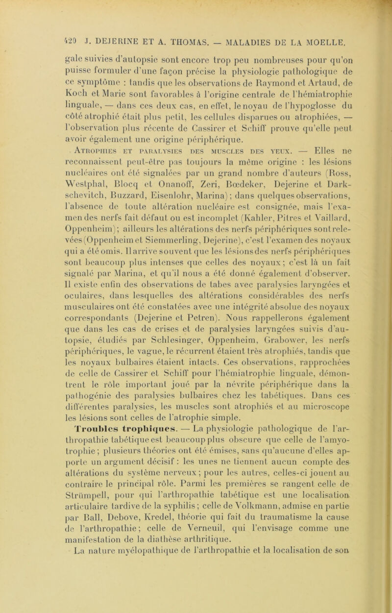 {^ale suivies d’aulopsie sont encore trop peu nombreuses pour qu’on puisse formuler d’une façon précise la physiologie pathologique de ce symptôme : tandis que les observations de Raymond et Artaud, de Koch et Marie sont favorables à l’origine centrale de l’hémiatrophie linguale, — dans ces deux cas, en effet, le noyau de l’hypoglosse du côté atrophié était plus petit, les cellules disparues ou atrophiées, — l’observation plus récente de Cassircr et Schilf prouve qu’elle peut avoir également une origine ]>ériphérique. Atropiues et paralysies des muscles des yeux. — Elles ne reconnaissent peut-être pas toujours la môme origine : les lésions nucléaires ont été signalées par un grand nombre d’auteurs (Ross, W'estphal, Rlocq et Onanotf, Zeri, Rœdekcr, Dejerine et Dark- schevitch, Ruzzard, Eisenlohr, Marina); dans quelques observations, l'absence de toute altération nucléaire est consignée, mais l’exa- mendes nerfs fait défaut ou est inconqilet (Kahler, Pitres et \'aillard, Oppenheim); ailleurs les altérations des nerfs périphériques sontrele- vées(Oppenheimet Siemmerling, Dejerine), c’est l’examen des noyaux qui a été omis. 11 arrive souvent (]ue les lésions des nerfs périphériques sont beaucoup plus intenses que celles des noyaux; c’est là un fait signalé par Marina, et qu’il nous a été donné également d’observer. Il existe enfin des observations de tabes avec paralysies laryngées et oculaires, dans lesquelles des altérations considérables des nerfs musculaires ont été constatées avec une intégrité absolue des noyaux correspondants (Dejerine et Petren). Nous rappellerons également que dans les cas de crises et de paralysies laryngées suivis d’au- topsie, étudiés par Schlesinger, Oppenheim, Grabower, les nerfs périphériques, le vague, le récurrent étaient très atrophiés, tandis que les noyaux bulbaires étaient intacts. Ces observations, rapprochées de celle de Cassirer et Schilf pour l’hémiatrophie linguale, démon- trent le rôle important joué par la névrite périphérique dans la palhogénie des paralysies bulbaires chez les tabéti([ues. Dans ces différentes paralysies, les muscles sont atrophiés et au microscope les lésions sont celles de l’atrophie simple. Troubles trophiques. — La physiologie pathologique de l'ar- thropathie tabétique est beaucoup plus obscure que celle de l’amyo- trophie; plusieurs théories ont été émises, sans qu’aucune d’elles ap- porte un argument décisif : les unes ne tiennent aucun compte des altérations du système nerveux; pour les autres, celles-ci jouent au contraire le princi})al rôle. Parmi les premières se rangent celle de Slriïmpell, jiour (jui l’arthropathie tabétique est une localisation, articulaire tardive de la syphilis ; celle de Volkmann, admise en })artie par Rail, Debove, Kredel, théorie qui fait du traumatisme la cause de l’arthropathie ; celle de Verneuil, qui l’envisage comme une manifestation de la diathèse arthritique. La nature myélopathique de l’arthropathie et la localisation de son