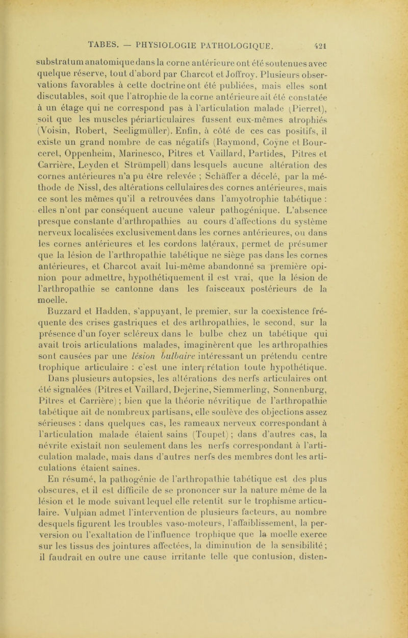 subslralutiianalomiquedans la corne anlérieureont été soutenues avec quelque réserve, tout d’abord par Charcot etJolïroy. Plusieurs obser- vations favorables à cette doctrine ont été publiées, mais elles sont discutables, soit que l’atrophie de la corne antérieure ait été constatée à un étage qui ne correspond pas à l’articulation malade (^Pierre!), soit que les muscles périarticulaires fussent eux-mémes atrophiés (Voisin, Robert, Seeligmüller). Enfin, à côté de ces cas posilifs, il existe un grand nombre de cas négatifs (Raymond, Coÿne et Rour- ceret, Oppenheim, Marinesco, Pitres et ^'aillard, Partides, Pitres et Carrière, Leyden et Strümpell) dans lesquels aucune altération des cornes antérieures n’a pu être relevée ; SchalTcr a décelé, })ar la mé- thode de Nissl, des altérations cellulaires des cornes antérieures, mais ce sont les mêmes qu’il a retrouvées dans l’amyotrophie tabétique : elles n’ont par conséquent aucune valeur pathogénique. L’absence presque constante d’arthropathies au cours d'alTections du système nerveux localisées exclusivement dans les cornes antérieures, ou dans les cornes antérieures et les cordons latéraux, permet de présumer que la lésion de l’arthropathie tabéti([ue ne siège pas dans les cornes antérieures, et Charcot avait lui-même abandonné sa })remière opi- nion pour admettre, hypothétiquement il est vrai, que la lésion de l’arthropathie se cantonne dans les faisceaux postérieurs de la moelle. Ruzzard et Iladden, s’appuyant, le j)remier, sur la coexistence fré- quente des crises gastric[ucs et des arthropathies, le second, sur la présence d’un foyer scléreux dans le bulbe chez un tabétique qui avait trois articulations malades, imaginèrent que les arthropathies sont causées j>ar une lésion bulbaire intéressant un prétendu centre trophique articulaire : c'esi une interj rétalion toute hypothélicjue. Dans })lusieurs autopsies, les altérations des nerfs articulaires ont été signalées (Pitres et Vaillard, Dejcrine, Siemmerling, Sonnenburg, Pitres et Carrière) ; l>icn que la théorie névrilique de farthropathie tabétique ail de nombreux })arlisans, elle soulève des objections assez sérieuses : dans quelques cas, les rameaux nerveux correspondant à l’articulation malade étaient sains (Toupet) ; dans d’autres cas, la névrite existait non seulement dans les nerfs correspondant à l’arti- culation malade, mais dans d’autres nerfs des membres dont les arti- culations étaient saines. En résumé, la pathogénie de farthropalhie tabétique est des plus obscures, et il est difficile de se prononcer sur la nature même de la lésion et le mode suivant lequel elle retentit sur te Iropliisme articu- laire. ^■ulpian admet rinlcrventiou de plusieurs facteurs, au nombre dcscpicls figurent les troubles vaso-moteurs, l’atTaiblissemenl, la per- version ou l’cxallalion de l’intluence trophique que la moelle exerce sur les tissus d(“S jointures affectées, la diminution de la sensibilité; il faudrait en outre une cause irritante telle que contusion, disten-