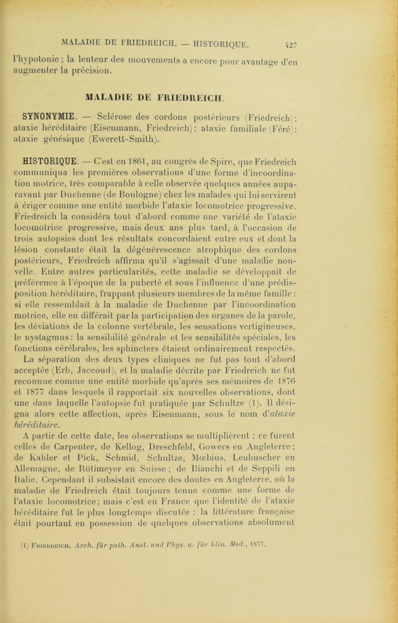 riiypolonie ; la lenteur des mouvements a encore pour avantage d’en augmenter la précision. MALADIE DE FUIEDUEICH. SYNONYMIE. — Sclérose des cordons postérieurs ('Friedreicli); ataxie héréditaire (Eisenmann, Friedreicli) ; ataxie familiale (Féré); ataxie génésique (Ewerett-Smith). HISTORIQUE. — C’ est en 1861, au congrès de Spire, (|ue Friedreicli communiqua les premières observations d’une forme d’incoordina- tion motrice, très comparable à celle observée quelques années aupa- ravant par Duclienne (de Boulogne) chez les malades qui lui servirent à ériger comme une entité morbide l’ataxie locomotrice progressive. Friedreich la considéra tout d’abord comme une variété de l’ataxie locomotrice progressive, mais deux ans plus tard, à l’occasion de trois autopsies dont les résultats concordaient entre eux et dont la lésion constante était la dégénérescence atrophique des cordons postérieurs, Friedreich affirma qu’il s’agissait d’une maladie nou- velle. Entre autres particularités, cette maladie se développait de préférence à l’époque de la puberté et sous rinfiuence d’une prédis- position héréditaire, frappant plusieurs membres de la meme famille: si elle ressemblait à la maladie de Duclienne par l’incoordination motrice, elle en différait parla participation des organes delà parole, les déviations de la colonne vertébrale, les sensations vertigineuses, le nystagmus: la sensibilité générale et les sensibilités spéciales, les fonctions cérébrales, les sphincters étaient ordinairement respectés. La séparation des deux types cliniques ne fut pas tout d’abord acceptée (Erb, Jaccoud), et la maladie décrite par Friedreich ne fut reconnue comme une entité morbide qu’après ses mémoires de 1876 et 1877 dans lesquels il rapportait six nouvelles observations, dont une dans laquelle l'autopsie fut praticpiée par Schultze (1). 11 dési- gna alors cette affection, après Eisenmann, sous le nom à'alaxie héréditaire. A partir de cette date, les observations se multiplièrent ; ce furent celles de Carpenter, de Kellog, Dreschfeld, Gowers en Angleterre; de Kahler et Pick, Schmid, Schultze, Mœbius, Lcubuschcr en Allemagne, de lUUimeycr en Suisse ; de Dianchi et de Seppili en Italie. (Cependant il subsistait encore des doutes en Angleterre, ofi la maladie de Friedreich était toujours tenue comme une forme de l’ataxie locomotrice; mais c’est en France (pie l'identité de l’ataxie héréditaire fut le plus longtemps discutée : la littérature française était pourtant en possession de quchpies observations absolument (Ij EmEDHEicii, Arch. für palh. Anal, und Phys. ii. liir hliii. Med., 18(/.