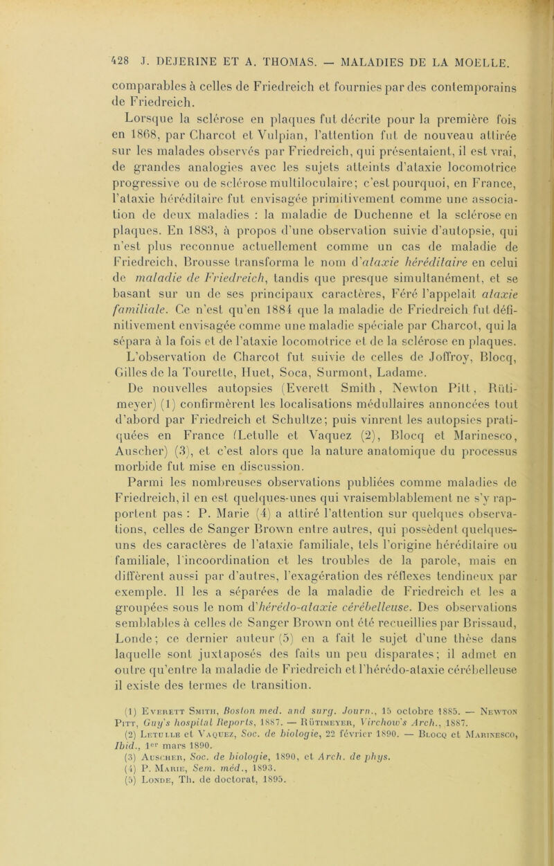 comparables à celles de Friedreich et fournies par des contemporains de Friedreich. Lorsque la sclérose en plaques fut décrite pour la première fois en 1868, par Charcot et Vulpian, l’attention fut de nouveau attirée sur les malades observés par Friedreich, qui présentaient, il est vrai, de grandes analogies avec les sujets atteints d’ataxie locomotrice progressive ou de sclérose multiloculaire; c’est pourquoi, en France, l’ataxie héréditaire fut envisagée primitivement comme une associa- tion de deux maladies : la maladie de Duchenne et la sclérose en plaques. En 1883, à propos d’une observation suivie d’autopsie, qui n’est plus reconnue actuellement comme un cas de maladie de Friedreich, Brousse transforma le nom (Wilaxie héréditaire en celui de maladie de Friedreich^ tandis que presque simultanément, et se basant sur un de ses principaux caractères, Féré l’appelait ataxie familiale. Ce n’est qu’en 1884 que la maladie de Friedreich fui défi- nitivement envisagée comme une maladie spéciale par Charcot, qui la sépara à la fois et de l’ataxie locomotrice et de la sclérose en plaques. L’observation de Charcot fut suivie de celles de Joffroy, Blocq, Gilles de la Tourette, Huet, Soca, Surmont, Ladame. De nouvelles autopsies (Everett Smith, Newton Pitt, Rüli- meyer) (1) confirmèrent les localisations médullaires annoncées tout d’abord par Friedreich et Schultze; puis vinrent les autopsies prati- quées en France CLetulle et Vaquez (2), Blocq et Marinesco, Auscher) (3), et c’est alors que la nature anatomique du processus morbide fut mise en discussion. Parmi les nombreuses observations publiées comme maladies de Friedreich, il en est quelques-unes qui vraisemblablement ne s’y rap- portent pas : P. Marie (4) a attiré l’attention sur quelques observa- tions, celles de Sanger Brown entre autres, qui possèdent quelques- uns des caractères de l’ataxie familiale, tels l’origine héréditaire ou familiale, l’incoordination et les troubles de la parole, mais en diffèrent aussi par d’autres, l’exagération des réflexes tendineux par exemple. Il les a séparées de la maladie de Friedreich et les a groupées sous le nom cVhérédo-ataxie cérébelleuse. Des observations seml)lables à celles de Sanger Brown ont été recueillies par Brissaud, Londe; ce dernier auteur (5) en a fait le sujet d’une thèse dans laquelle sont juxtaposés des faits un peu disparates; il admet en outre qu’entre la maladie de Friedreich et l’hérédo-alaxie cérébelleuse il existe des termes de transition. (J) Everett Smith, Roslon med. and snrçf. Journ., 15 octobre 1885. — Neivton PiTT, Guy's hospilal lleporls, 1887. — Rütimeyer, Virchow's Arch., 1887. (2) Letulle et ^^\QUEz, Soc. de biologie, 22 février 1890. — Blocq et Marikesco, Ibid., l<=f mars 1890. (.3) Auscher, Soc. de biologie, 1890, et Arch. de phys. (1) P. Marie, Sein, mèd., 1893. (5) Londe, Tli. de doctorat, 1895.