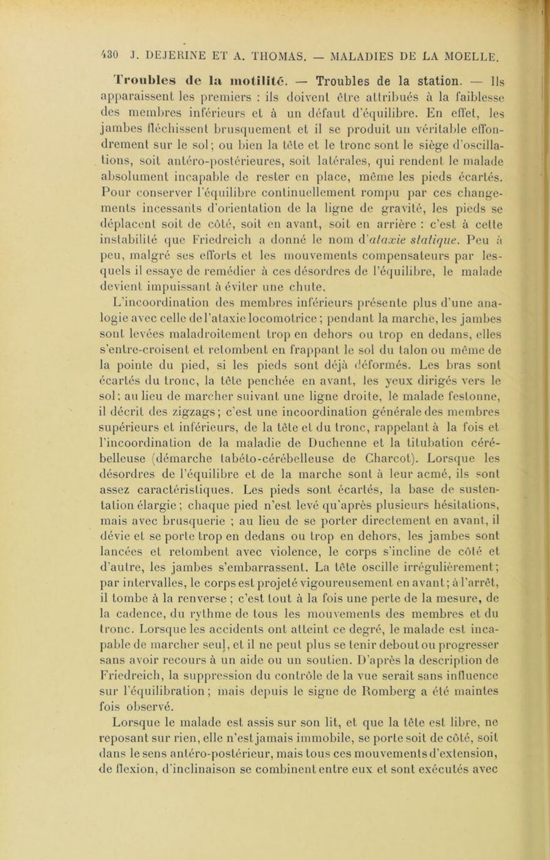Troubles de la motilité. — Troubles de la station. — Ils apparaissent les premiers : ils doivent être attribués à la faiblesse des membres inférieurs et à un défaut d’équilibre. En effet, les jambes lléchissenl brusquement et il se produit un véritable effon- drement sur le sol; ou bien la tète et le tronc sont le siège d’oscilla- tions, soit antéro-postérieures, soit latérales, qui rendent le malade absolument incapable de rester en place, môme les pieds écartés. Pour conserver l’équilibre continuellement rompu par ces change- ments incessants d’orientation de la ligne de gravité, les pieds se déplacent soit de côté, soit en avant, soit en arrière : c’est à cette instabilité (|ue Friedreich a donné le nom à'alaxie sialique. Peu à peu, malgré ses eflbrts et les mouvements compensateurs par les- quels il essaye de remédier à ces désordres de l’équilibre, le malade devient impuissant à éviter une chute. L’incoordination des membres inférieurs présente plus d’une ana- logie avec celle de l’ataxie locomotrice ; pendant la marche, les jambes sont levées maladroitement trop en dehors ou trop en dedans, elles s’entre-croisent et retombent en frappant le sol du talon ou même de la pointe du pied, si les pieds sont déjà (îéformés. Les bras sont écartés du tronc, la tête penchée en avant, les yeux dirigés vers le sol; au lieu de marcher suivant une ligne droite, le malade festonne, il décrit des zigzags; c’est une incoordination générale des membres supérieurs et inférieurs, de la tète et du tronc, rappelant à la fois et l’incoordination de la maladie de Duchenne et la titubation céré- belleuse (démarche tabéto-cérébclleuse de Charcot). Lorsque les désordres de l’équilibre et de la marche sont à leur acmé, ils sont assez caractéristiques. Les pieds sont écartés, la base de susten- tation élargie ; chaque pied n’est levé qu’après plusieurs hésitations, mais avec brusquerie ; au lieu de se porter directement en avant, il dévie et se porte trop en dedans ou trop en dehors, les jambes sont lancées et retombent avec violence, le corps s’incline de côté et d’autre, les jambes s’embarrassent. La tête oscille irrégulièrement; par intervalles, le corps est projeté vigoureusement en avant ; à l’arrêt, il tombe à la renverse ; c’est tout à la fois une perte de la mesure, de la cadence, du rythme de tous les mouvements des membres et du tronc. Lorsque les accidents ont atteint ce degré, le malade est inca- pable de marcher seul, et il ne peut plus se tenir debout ou progresser sans avoir recours à un aide ou un soutien. D’après la description de Friedreich, la suppression du contrôle de la vue serait sans inlluence sur l’équilibration ; mais depuis le signe de Romberg a été maintes fois observé. Lorsque le malade est assis sur son lit, et que la tête est libre, ne reposant sur rien, elle n’est jamais immobile, se porte soit de côté, soit dans le sens antéro-postérieur, mais tous ces mouvements d’extension, de flexion, d’inclinaison se combinent entre eux et sont exécutés avec