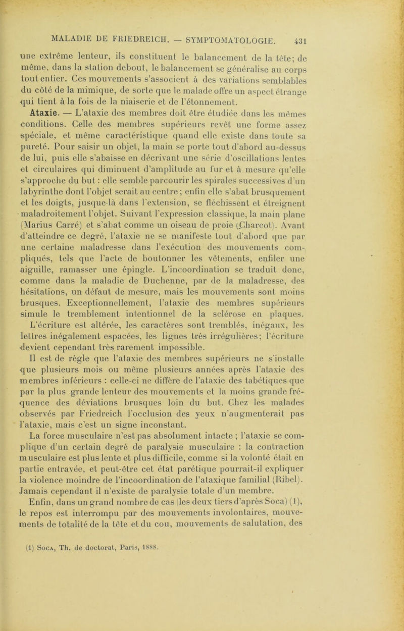 une extrême lenteur, ils constituent le balancement de la tête; de même, dans la station debout, le balancement se généralise au corps tout entier. Ces mouvements s’associent à des variations semblables du côté de la mimique, de sorte que le malade otïVe un aspect étrange qui tient à la lois de la niaiserie et de l’étonnement. Ataxie. — L’ataxie des membres doit être étudiée dans les mêmes conditions. Celle des membres supérieurs revêt une forme assez spéciale, et même caractéristique ({uand elle existe dans toute sa pureté. Pour saisir un objet, la main se porte tout d’abord au-dessus de lui, puis elle s’abaisse en décrivant une série d’oscillations lentes et circulaires qui diminuent d’amplitude au fur et à mesure qu’elle s’approche du but : elle semble parcourir les spirales successives d’un labyrinthe dont l’objet serait au centre ; enfin elle s’abat brus([uement et les doigts, jus([ue-là dans l’extension, se tléchissent et étreignent maladroitement l’objet. Suivant l’expression classiijue, la main plane (Marins Carré) et s’abat comme un oiseau de proie RCharcot). Avant d’atteindre ce degré, l’ataxie ne se manifeste tout d’abord que par une certaine maladresse dans l’exécution des mouvements com- pliqués, tels que l’acte de boutonner les vêtements, enfiler une aiguille, ramasser une épingle. L’incoordination se traduit donc, comme dans la maladie de Duchenne, par de la maladresse, des hésitations, un défaut de mesure, mais les mouvements sont moins brusques. Exceptionnellement, l’ataxie des membres supérieurs simule le tremblement intentionnel de la sclérose en plaques. L’écriture est altérée, les caractères sont tremblés, inégaux, les lettres inégalement espacées, les lignes très irrégulières; l’écriture devient cependant très rarement impossible. Il est de règle que l’ataxie des membres supérieurs ne s'installe que plusieurs mois ou même plusieurs années après l'ataxie des membres inférieurs : celle-ci ne diffère de l’ataxie des tabéti([ues que par la plus grande lenteur des mouvements et la moins grande fré- quence des déviations brusques loin du but. Chez les malades observés par Friedreich l’occlusion des yeux n’augmenterait pas l’ataxie, mais c’est un signe inconstant. La force musculaire n’est pas absolument intacte ; l’ataxie se com- pli(iue d’un certain degré de paralysie musculaire ; la contraction musculaire est plus lente et plus difficile, comme si la volonté était en partie entravée, et peut-être cet état parétique pourrait-il expliquer la violence moindre de l’incoordination de l’ataxique familial (Ribel). Jamais cependant il n'existe de paralysie totale d’un membre. Enfin, dans un grand nombre de cas (les deux tiers d’après Soca) (1), le repos est interrompu par des mouvements involontaires, mouve- ments de totalité de la tête et du cou, mouvements de salutation, des