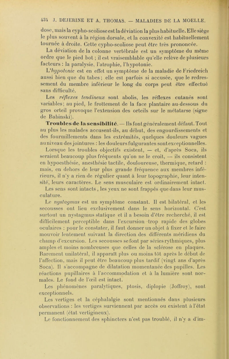 dose, mais la cypho-scoliose est la déviation la plus habituelle. Elle siège le plus souvent à la région dorsale, et la convexité est habituellement tournée à droite. Cette cypho-scoliose peut être très prononcée. La déviation de la colonne vertébrale est un symptôme du même ordre que le pied bot ; il est vraisemblable qu’elle relève de plusieurs facteurs : la paralysie, l’atrophie, l’hypotonie. l^^hypolonie est en elYet un symptôme de la maladie de Friedreich aussi bien que du tabes ; elle est parfois si accusée, que le redres- sement du membre inférieur le long du corps peut être elïectué sans difficulté. Les î'éflexes tendineux sont abolis, les réflexes cutanés sont variables; au pied, le frottement de la face plantaire au-dessous du gros orteil provoque l’extension des orteils sur le métatarse (signe de Babinski). Troubles de la sensibilité. — Ils font généralement défaut. Tout au plus les malades accusent-ils, au début, des engourdissements et des fourmillements dans les extrémités, quelques douleurs vagues auniveau des jointures : les douleurs fulgurantes sontexce[)tionnelles. Lorsque les troubles objectifs existent, — et, d’après Soca, ils seraient beaucoup plus fréquents qu’on ne le croit, — ils consistent en hypoesthésie, anesthésie tactile, douloureuse, thermique, retard : mais, en dehors de leur plus grande fréquence aux membres infé- rieurs, il n’y a rien de régulier quant à leur topographie, leur inten- sité', leurs caractères. Le sens musculaire est ordinairement intact. Les sens sont intacts , les yeux ne sont frappés que dans leur mus- culature. Le nyslagmiis est un symptôme constant. Il est bilatéral, et les secousses ont lieu exclusivement dans le sens horizontal. C’est surtout un nystagmus statique et il a besoin d’être recherché, il est difficilement perceptible dans l’excursion trop rapide des globes oculaires : pour le constater, il faut donner un objet à fixer et le faire mouvoir lentement suivant la direction des différents méridiens du champ d’excursion. Les secousses se font par séries rythmi({ues, plus amples et moins nombreuses que celles de la sclérose en plaques. Rarement unilatéral, il apparaît plus ou moins tôt après le début de l’affection, mais il peut être beaucoup plus tardif (vingt ans d’après Soca). Il s’accompagne de dilatation momentanée des pupilles. Les réactions pupillaires à raccommodation et à la lumière sont nor- males. Le fond de l’œil est intact. Les phénomènes paralytiques, ptosis, diplopie (Jotfroy), sont exceptionnels. Les vertiges et la céphalalgie sont mentionnés dans plusieurs observations : les vertiges surviennent par accès ou existent à l’état permanent (état vertigineux). Le fonctionnement des sphincters n’est pas troublé, il n’y a d’im-