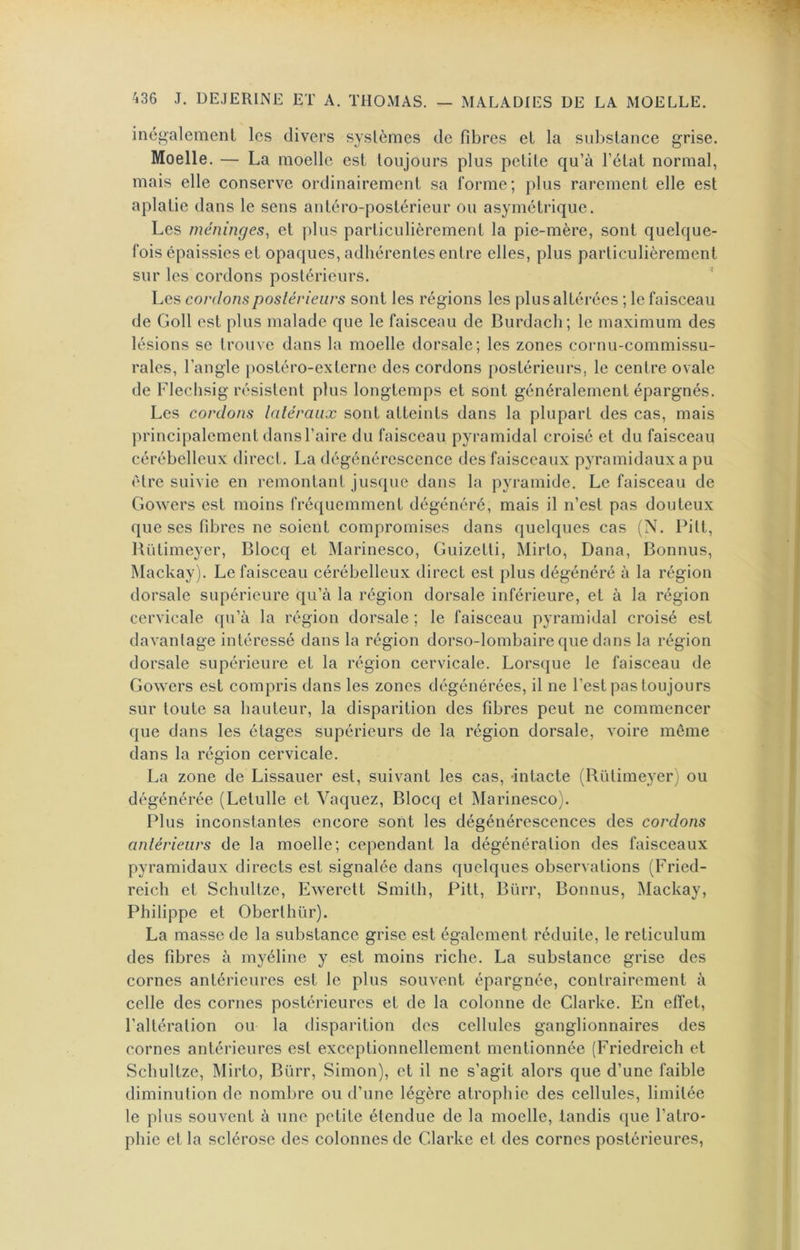 inégalement les divers systèmes de fibres et la substance grise. Moelle. — La moelle est toujours plus petite qu’à l’état normal, mais elle conserve ordinairement sa l'orme; plus rarement elle est aplatie dans le sens antéro-postérieur ou asymétrique. Les méninges, et plus particulièrement la pie-mère, sont quelque- fois épaissies et opaques, adhérentes entre elles, plus particulièrement sur les cordons postérieurs. Les cordons postérieurs sont les régions les plus altérées ; le faisceau de Goll est plus malade que le faisceau de Burdach; le maximum des lésions se trouve dans la moelle dorsale; les zones cornu-commissu- rales, l’angle [)Ostéro-externe des cordons postérieurs, le centre ovale de Flechsig résistent plus longtemps et sont généralement épargnés. Les cordons latéraux sont atteints dans la plupart des cas, mais principalement dans l’aire du faisceau pyramidal croisé et du faisceau cérébelleux direct. La dégénérescence des faisceaux pyramidaux a pu être suivie en remontant jusque dans la pyramide. Le faisceau de Gowers est moins fréquemment dégénéré, mais il n’est pas douteux que ses fibres ne soient compromises dans quelques cas (N. Pitl, lUïlimeyer, Blocq et Marinesco, Guizetti, Mirto, Dana, Bonnus, Mackay). Le faisceau cérébelleux direct est plus dégénéré à la région dorsale supérieure qu’à la région dorsale inférieure, et à la région cervicale qu’à la région dorsale ; le faisceau pyramidal croisé est davantage intéressé dans la région dorso-lombaire que dans la région dorsale supérieure et la région cervicale. Lorsque le faisceau de Gowers est compris dans les zones dégénérées, il ne l’est pas toujours sur toute sa hauteur, la disparition des fibres peut ne commencer que dans les étages supérieurs de la région dorsale, voire même dans la région cervicale. La zone de Lissauer est, suivant les cas, -intacte (Rütimeyer) ou dégénérée (Letulle et Vaquez, Blocq et Marinesco). Plus inconstantes encore sont les dégénérescences des cordons antérieurs de la moelle; cependant la dégénéralion des faisceaux pyramidaux directs est signalée dans quelques observations (Fried- reich et Schultze, Ewerett Smith, Pitt, Bürr, Bonnus, Mackay, Philippe et Oberthür). La masse de la substance grise est également réduite, le réticulum des fibres à myéline y est moins riche. La substance grise des cornes antérieures est le plus souvent épargnée, contrairement à celle des cornes postérieures et de la colonne de Clarke. En effet, l’altération ou la disparition des cellules ganglionnaires des cornes antérieures est exceptionnellement mentionnée (Friedreich et Schultze, Mirto, Bürr, Simon), et il ne s’agit alors que d’une faible diminution de nombre ou d’une légère atrophie des cellules, limitée le plus souvent à une petite étendue de la moelle, tandis que l’atro- phie et la sclérose des colonnes de Clarke et des cornes postérieures.