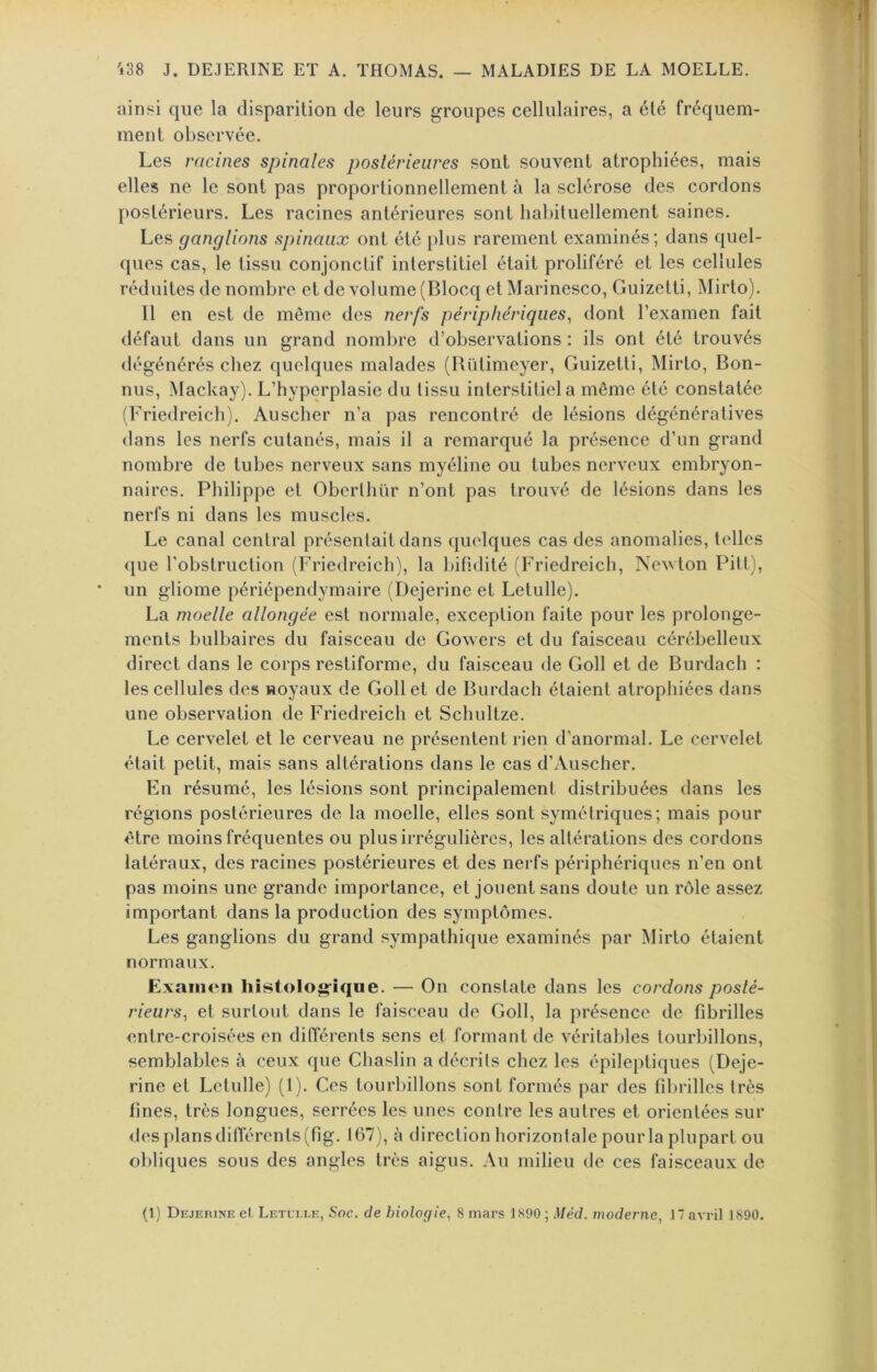 ainsi que la disparition de leurs groupes cellulaires, a été fréquem- ment observée. Les racines spinales postérieures sont souvent atrophiées, mais elles ne le sont pas proportionnellement à la sclérose des cordons postérieurs. Les racines antérieures sont liabituellement saines. Les ganglions spinaux ont été i)lus rarement examinés; dans quel- ques cas, le tissu conjonctif interstitiel était proliféré et les cellules réduites de nombre et de volume (Blocq et Marinesco, Guizetti, Mirto). Il en est de même des nerfs périphériques^ dont l’examen fait défaut dans un grand nombre d’observations : ils ont été trouvés dégénérés chez quelques malades (Rütimeyer, Guizetti, Mirto, Bon- nus, Mackay). L’hyperplasie du tissu interstitiel a même été constatée (Friedreich). Auscher n’a pas rencontré de lésions dégénératives dans les nerfs cutanés, mais il a remarqué la présence d’un grand nombre de tubes nerveux sans myéline ou tubes nerveux embryon- naires. Philippe et Oberlhür n’ont pas trouvé de lésions dans les nerfs ni dans les muscles. Le canal central présentait dans quelques cas des anomalies, telles que l’obstruction (Friedreich), la bifldité (Friedreich, Newton PilL), un gliome périépendymaire (Dejerine et Letulle). La moelle allongée est normale, exception faite pour les prolonge- ments bulbaires du faisceau de Gowers et du faisceau cérébelleux direct dans le corps restiforme, du faisceau de Goll et de Burdach : les cellules des noyaux de Goll et de Burdach étaient atrophiées dans une observation de Friedreich et Schultze. Le cervelet et le cerveau ne présentent rien d’anormal. Le cervelet était petit, mais sans altérations dans le cas d’Auscher. En résumé, les lésions sont principalement distribuées dans les régions postérieures de la moelle, elles sont symétriques; mais pour être moins fréquentes ou plus irrégulières, les altérations des cordons latéraux, des racines postérieures et des nerfs périphériques n’en ont pas moins une grande importance, et jouent sans doute un rôle assez important dans la production des symptômes. Les ganglions du grand .‘sympathique examinés par Mirto étaient normaux. Exaiiioii liistolog-ique. — On constate dans les cordons posté- rieurs, et surtout dans le faisceau de Goll, la présence de fibrilles entre-croisées en différents sens et formant de véritables tourbillons, semblables à ceux que Chaslin a décrits chez les épileptiques (Deje- rine et Letulle) (1). Ces tourbillons sont formés par des fibrilles très fines, très longues, serrées les unes contre les autres et orientées sur des plans différents (fig. 167), à direction horizontale pourla plupart ou obliques sous des angles très aigus. Au milieu de ces faisceaux de (1) Dejerine et Letei.ee, Soc. de biologie, 8 mars 1890 ; Méd. moderne, 17 avril 1890.