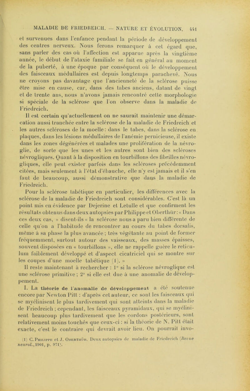 et survenues dans renl'ance pendanl la période de développement des centres nerveux. Nous ferons remarquer à cet égard que, sans parler des cas où ralïeclion est apparue après la vingtième année, le début de l’ataxie familiale se fait en général au moment de la puberté, à une époque par conséquent oîi le développement des faisceaux médullaires est depuis longtemps parachevé. Nous ne croyons pas davantage que ranciennelé de la sclérose puisse être mise en cause, car, dans des tabes anciens, datant de vingt et de trente ans, nous n’avons jamais rencontré cette morphologie si spéciale de la sclérose que l'on observe dans la maladie d(‘ l’riedreich. Il est certain qu’actuellement on ne saurait maintenir une démar- cation aussi tranchée entre la sclérose de la maladie de Friedreich et les autres scléi’oses de la moelle: dans le tabes, dans la sclérose en plaques, dans les lésions médullaires de l’anémie pernicieuse, il existe dans les zones dégénérées et malades une prolifération de la névro- glie, de sorte que les unes et les autres sont bien des scléroses névrogliques. Quant à la disposition en tourbillons des fibrilles névro- gli»iues, elle peut exister parfois dans les scléroses précédemment citées, mais seulement à l’état d’ébauche, elle ify est jamais et il s'en faut de beaucoup, aussi démonstrative que dans la maladie de Friedreich. Pour la sclérose tabétique en particulier, les dilTérences avec la sclérose de la maladie de Friedreich sont considérables. C’est là un point mis en évidence par Dejerine et Letulle et ([ue confirment les résultats obtenus dans deux autopsies par Philippe et Oberthür : « Dans ces deux cas, » disent-ils « la sclérose nous a paru bien ditïérente de celle qu’on a l’habitude de rencontrer au cours du tabes dorsalis, même à sa phase la plus avancée ; très végétante au point de former fréquemment, surtout autour des vaisseaux, des masses épaisses, souvent disposées en « tourbillons », elle ne rappelle guère le réticu- lum faiblement développé et d’aspect cicatriciel ({ui se montre sur les coupes d’une moelle tabétique fi i. » Il reste maintenant à rechercher : 1“ si la sclérose névroglique est une sclérose primitive ; 2° si elle est due à une anomalie de dévelop- |)ement. I. La théorie de l'anomalie de développement a été soutenue encore par Newton Pitt : d’après cet auteur, ce sont les faisceaux (|ui se myélinisent le plus tardivement (jui sont atteints dans la maladie de Friedreich ; cependant, les faisceaux pyramidaux, (jui se myélini- sent beaucoup plus tardivement que les cordons postérieurs, sont relativement moins touchés que ceux-ci : si la théorie de N. Pitt était exacte, c’est le contraire (pii devrait avoir lieu. On pourrait invo- (l) G. Phii.ippf. et .1. OnEUTiiï'ii. Deux autopsies de maladie de Friedrcicli {Uevue ueurol.jïOOl, p. 071'.