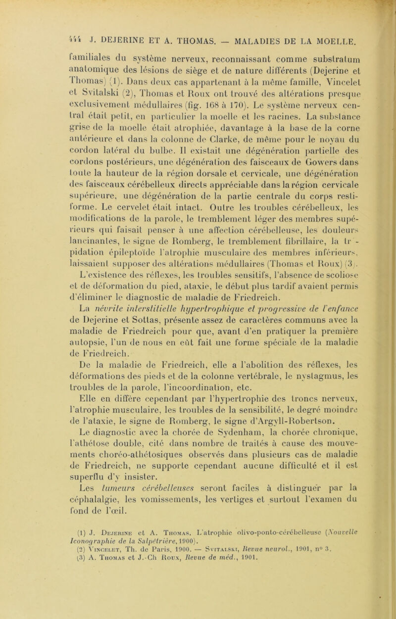 lamiliales du système nerveux, reconnaissant comme substratum anatomique des lésions de siège et de nature dilïerents (Dejerine et I bornas) (1). Dans deux cas appartenant à la môme famille, Vincclet et Svitalski (2), Thomas et Roux ont trouvé des altérations presque exclusivement médullaires (fig. 168 à 170). Le système nerveux cen- tral était petit, en particulier la moelle et les racines. La substance grise de la moelle était atrophiée, davantage à la base de la corne antérieure et dans la colonne de Clarke, de même pour le noyau du cordon latéral du bulbe. 11 existait une dégénération partielle des cordons postérieurs, une dégénération des faisceaux de Gowers dans toute la hauteur de la région dorsale et cervicale, une dégénération des faisceaux cérébelleux directs appréciable dans la région cervicale supérieure, une dégénération de la partie centrale du corps resti- forme. Le cervelet était intact. Outre les troubles cérébelleux, les modifications de la parole, le tremblement léger des membres supé- rieurs qui faisait |)enser à une affection cérébelleuse, les douleurs lancinantes, le signe de Romberg, le tremblement fdjrillaire, la ti‘ - pidation épileptoïde ratrophie musculaire des membres inférieurs, laissaient supposer des altéi'ations médullaires (Thomas et Roux) (3 . L’existence des réflexes, les troubles sensitifs, l’absence de scoliose et de déformation du pied, ataxie, le début plus tardif avaient permis d’éliminer le diagnostic de maladie de Fricdreich. La névrite interstitielle hypertrophique et progressive de renfance de Dejerine et Sottas, présente assez de caractères communs avec la maladie de Friedreich pour que, avant d’en pratiquer la première autopsie, l’un de nous en eût fait une forme spéciale de la maladie de Friedreich. De la maladie de Friedreich, elle a l’abolition des réflexes, les déformations des pieds et de la colonne vertébrale, le nystagmus, les troubles de la parole, l’incoordination, etc. Elle en diffère cependant par l’hypertrophie des troncs nerveux, l’atrophie musculaire, les troubles de la sensibilité, le degré moindre de l’ataxie, le signe de Romberg, le signe d’Argyll-Robertson. Le diagnostic avec la chorée de Sydenham, la chorée chronique, l’athétose double, cité dans nombre de traités à cause des mouve- ments clîoréo-athétosiques observés dans plusieurs cas de maladie de Friedreich, ne supporte cependant aucune difficulté et il est superflu d’y insister. Les liuneiirs cérébelleuses seront faciles à distinguer par la céphalalgie, les vomissements, les vertiges et surtout l’examen du fond de l’œil. (1) J. Dejerine et A. Thomas. L'atrophie olivo-ponto-cérébelleuse [Nouvelle Iconographie de la Salpêtrière, IQOO). (2) À'iNCELET, Th. de Paris. 1900. — Svitaeski, Revue neiiroL, 1901, n» 3. i3) A. Thomas et J.-Ch Rou.\, Revue de méd., 1901.