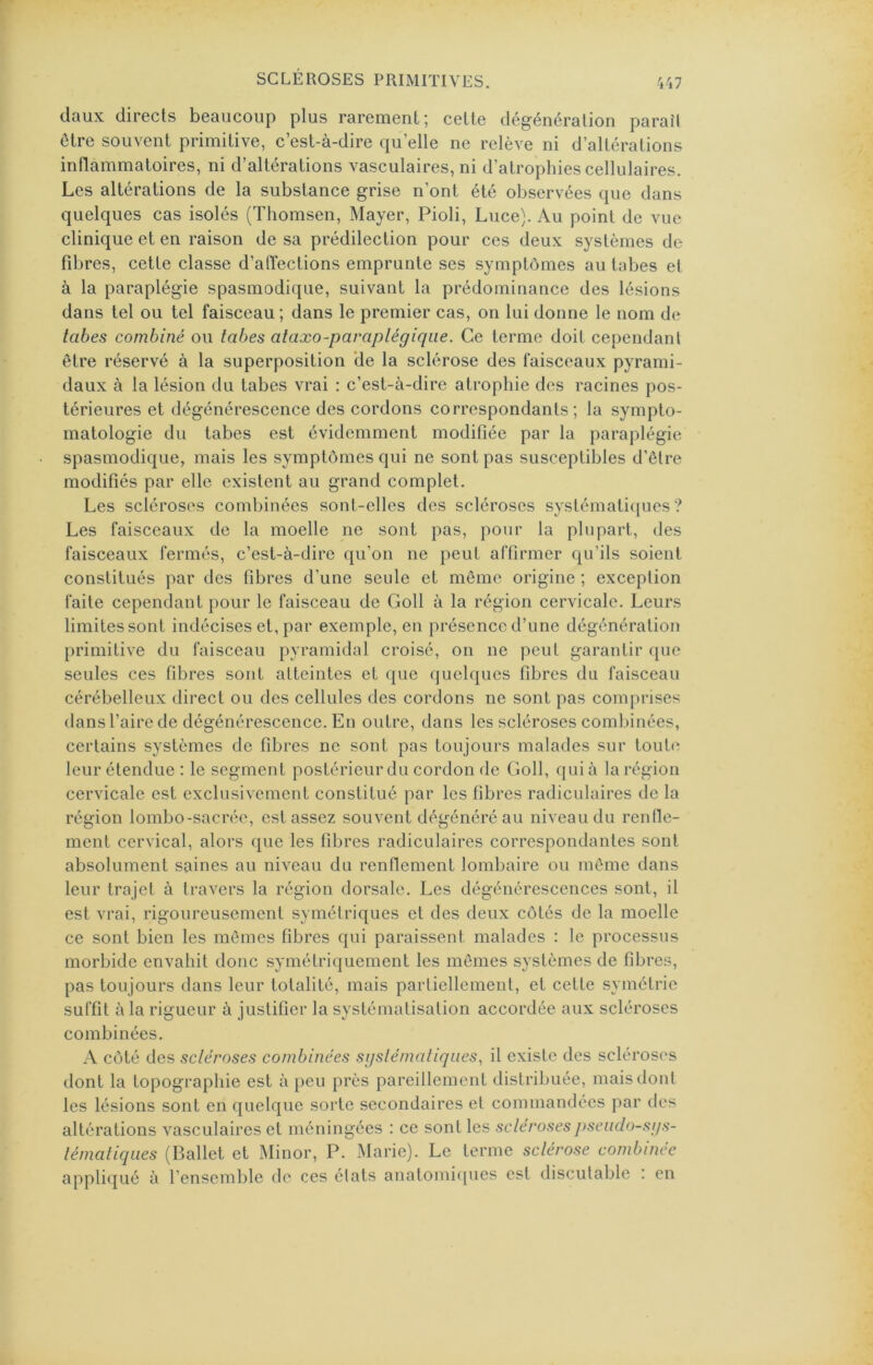 daux directs beaucoup plus rarement; cette dégénération paraît être souvent primitive, c’est-à-dire qu’elle ne relève ni d’altérations inflammatoires, ni d’altérations vasculaires, ni d’atrophies cellulaires. Les altérations de la substance grise n’ont été observées que dans quelques cas isolés (Thomsen, Mayer, Pioli, Luce). Au point de vue clinique et en raison de sa prédilection pour ces deux systèmes de fibres, cette classe d’affections emprunte ses symptômes au tabes et à la paraplégie spasmodique, suivant la prédominance des lésions dans tel ou tel faisceau; dans le premier cas, on lui donne le nom de tabes combiné ou tabes ataxo-paraplégiqiie. Ce terme doit cependant être réservé à la superposition ‘de la sclérose des faisceaux pyrami- daux à la lésion du tabes vrai : c’est-à-dire atrophie des racines pos- térieures et dégénérescence des cordons correspondants; la sympto- matologie du tabes est évidemment modifiée par la paraplégie spasmodique, mais les symptômes qui ne sont pas susceptibles d’être modifiés par elle existent au grand complet. Les scléroses combinées sont-elles des scléroses systématiques? Les faisceaux de la moelle ne sont pas, pour la plupart, des faisceaux fermés, c’est-à-dire qu’on ne peut affirmer qu’ils soient constitués par des fibres d’une seule et même origine ; exception faite cependant pour le faisceau de Goll à la région cervicale. Leurs limites sont indécises et, par exemple, en présence d’une dégénération primitive du faisceau pyramidal croisé, on ne peut garantir ([ue seules ces fibres sont atteintes et que quelques fibres du faisceau cérébelleux direct ou des cellules des cordons ne sont pas comprises dans l’aire de dégénérescence. En outre, dans les scléroses combinées, certains systèmes de fibres ne sont pas toujours malades sur touti* leur étendue : le segment postérieur du cordon de Goll, qui à la région cervicale est exclusivement constitué par les fibres radiculaires de la région lombo-sacrée, est assez souvent dégénéré au niveau du renlle- ment cervical, alors que les fibres radiculaires correspondantes sont absolument saines au niveau du renflement lombaire ou même dans leur trajet à travers la région dorsale. Les dégénérescences sont, il est vrai, rigoureusement symétriques et des deux côtés de la moelle ce sont bien les mêmes fibres qui paraissent malades : le processus morbide envahit donc symétriquement les mêmes systèmes de fibres, pas toujours dans leur totalité, mais paiTiellement, et cette symétrie suffit à la rigueur à justifier la systématisation accordée aux scléroses combinées. côté des scléroses combinées sijslémaliques, il existe des scléroses dont la topographie est à peu près pareillement distribuée, mais dont les lésions sont en quelque sorte secondaires et commandées par des altérations vasculaires et méningées : ce sont les scléroses j>seiido-st/s- lématiques (Ballet et Minor, P. xMarie). Le terme sclérose combinée appliqué à l’ensemble de ces états auatoniicpies est discutable : en