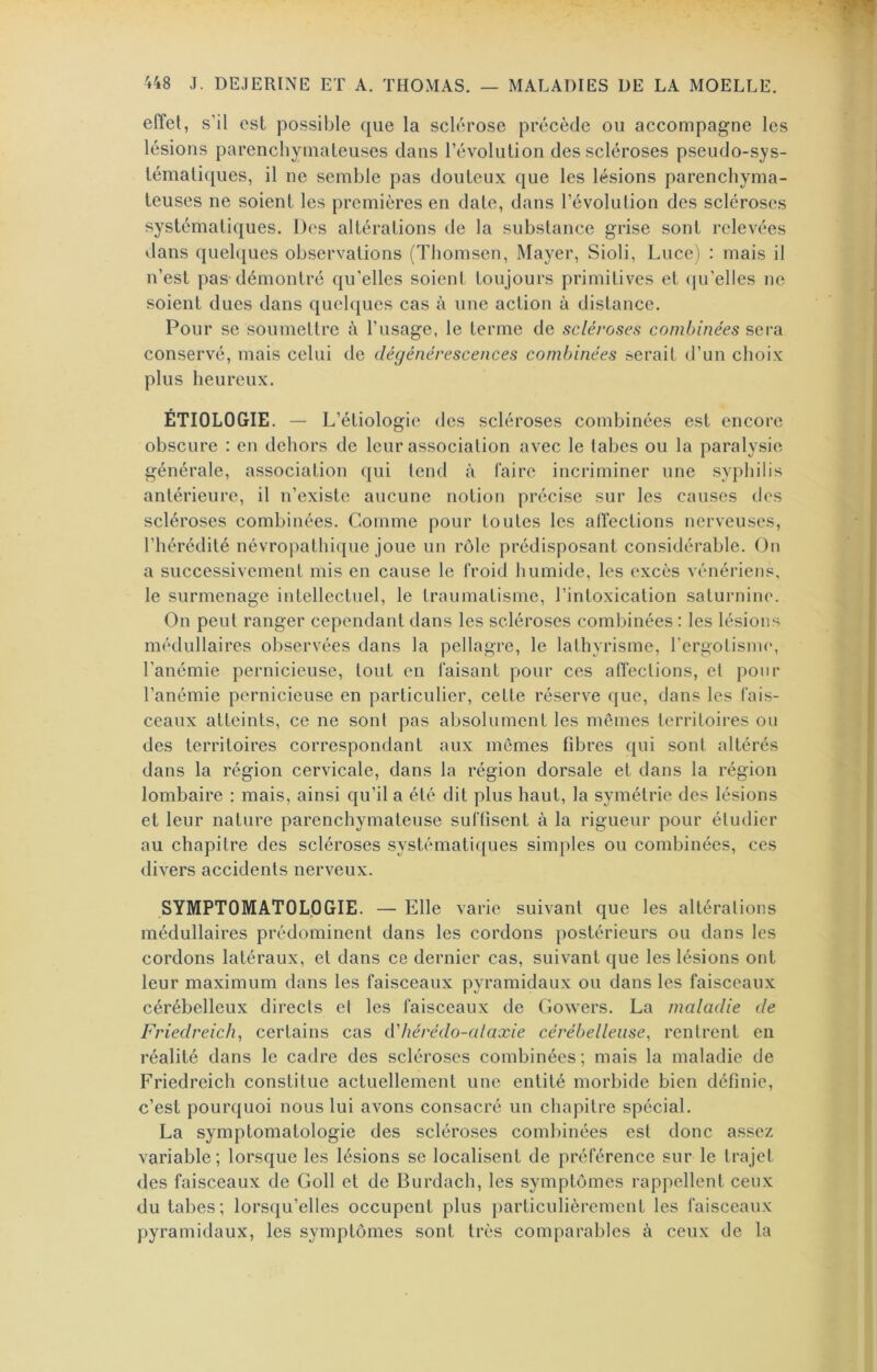 effet, s’il est possible que la sclérose précède ou accompagne les lésions parenchymateuses dans l’évolution des scléroses pseudo-sys- tématiques, il ne semble pas douteux que les lésions parenchyma- teuses ne soient les premières en date, dans l’évolution des scléroses systématiques. Des altérations de la substance grise sont relevées dans quel([ues observations (Thomsen, Mayer, Sioli, Luce) : mais il n’est pas démontré qu’elles soient toujours primitives et (|u’elles ne soient dues dans quelques cas à une action à distance. Pour se soumettre à l’usage, le terme de scléroses combinées sera. conservé, mais celui de dégénérescences combinées serait d’un choix plus heureux. ÉTIOLOGIE. - L’étiolo gie des scléroses combinées est encore obscure : en dehors de leur association avec le tabes ou la paralysie générale, association qui teiul à Taire incriminer une syphilis antérieure, il n’existe aucune notion précise sur les causes dos scléroses combinées. Comme pour toutes les affections nerveuses, l’hérédité névropathique joue un rôle prédisposant considérable. On a successivement mis en cause le froid humide, les excès vénériens, le surmenage intellectuel, le traumatisme, l’intoxication saturnine. On peut ranger cependant dans les scléroses combinées : les lésions médullaires observées dans la pellagre, le lathyrisme, l’ergotisme, l’anémie pernicieuse, tout en faisant pour ces affections, et pour l’anémie pernicieuse en particulier, cette réserve que, dans les fais- ceaux atteints, ce ne sont pas absolument les mêmes territoires on des territoires correspondant aux memes fibres qui sont altérés dans la région cervicale, dans la région dorsale et dans la région lombaire : mais, ainsi qu’il a été dit plus haut, la symétrie des lésions et leur nature parenchymateuse suffisent à la rigueur pour étudier au chapitre des scléroses systématiques simples ou combinées, ces divers accidents nerveux. SYMPTOMATOLOGIE. — Elle varie suivant que les altérations médullaires prédominent dans les cordons postérieurs ou dans les cordons latéraux, et dans ce dernier cas, suivant que les lésions ont leur maximum dans les faisceaux pyramidaux ou dans les faisceaux cérébelleux directs et les faisceaux de Gowers. La maladie de Friedreich, certains cas d'hérédo-alaxie cérébelleuse^ rentrent en réalité dans le cadre des scléroses combinées; mais la maladie de Friedreich constitue actuellement une entité morbide bien définie, c’est pourquoi nous lui avons consacré un chapitre spécial. La symptomatologie des scléroses comliinées est donc assez variable ; lorsque les lésions se localisent de préférence sur le trajet des faisceaux de Goll et de Burdach, les symptômes rappellent ceux du tabes; lorsqu’elles occupent plus particulièrement les faisceaux pyramidaux, les symptômes sont très comparables à ceux de la