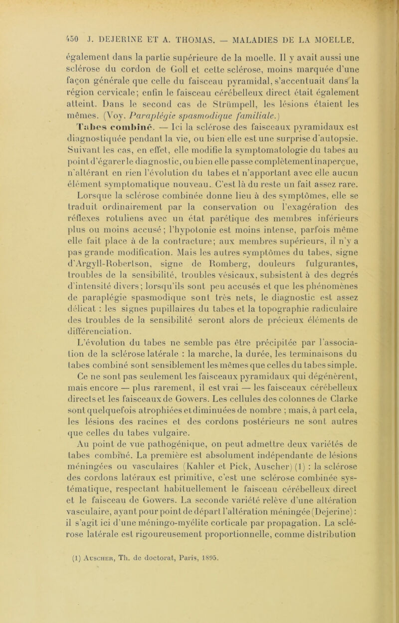 également dans la partie supérieure de la moelle. Il y avait aussi une sclérose du cordon de Goll et celle sclérose, moins marquée d’une façon générale que celle du faisceau pyramidal, s’accenluail dans la région cervicale; enfin le faisceau cérébelleux direcl élail également alleint. Dans le second cas de Slrümpell, les lésions étaient les mêmes. (Voy. Paraplégie spasmodique familiale.) Tîihes coinhhié. — Ici la sclérose des faisceaux pyramidaux est diagnostiquée pendant la vie, ou bien elle estime surprise d’autopsie. Suivant les cas, en elfet, elle modifie la symptomatologie du tabes au pointd’égarcrle diagnostic, ou bien elle passe complctementinaperçue, n’altérant en rien l’évolution du tabes et n’apportant avec elle aucun élément symptomatique nouveau. C’est là du reste un fait assez rare. Lorsque la sclérose combinée donne lieu à des symptômes, elle se traduit ordinairement par la conservation ou l’exagération des réfiexes rotuliens avec un état parétique des mendires inférieurs plus ou moins accusé; l’hypotonie est moins intense, parfois même elle fait place à de la contracture; aux membres supérieurs, il n'y a pas grande modification. Mais les autres symptômes du tabes, signe d'Argyll-Robortson, signe de Romberg, douleurs fulgurantes, troubles de la sensibilité, troubles vésicaux, subsistent à des degrés d'intensité divers; lors({u’ils sont peu accusés et que les phénomènes de paraplégie spasmodique sont très nets, le diagnostic est assez délicat : les signes pupillaires du tabes et la topographie radiculaire des troubles de la sensibilité seront alors de précieux éléments de ditïérenciation. L’évolution du tabes ne semble pas être précipitée par l’associa- tion de la sclérose latérale : la marche, la durée, les terminaisons du tabes combiné sont sensiblement les mêmes que celles du tabes simple. Ce ne sont pas seulement les faisceaux pyramidaux qui dégénèrent, mais encore — plus rarement, il est vrai — les faisceaux cérébelleux directset les faisceaux de Gowers. Les cellules des colonnes de Clarke sont quelquefois atrophiées etdiminuées de nombre ; mais, à part cela, les lésions des racines et des cordons postérieurs ne sont autres que celles du tabes vulgaire. Au point de vue pathogénique, on peut admettre deux variétés de tabes combiné. La première est absolument indépendante de lésions méningées ou vasculaires (Kahler et Pick, Auscher) (1) : la sclérose des cordons latéraux est primitive, c’est une sclérose combinée sys- tématique, respectant habituellement le faisceau cérébelleux direct et le faisceau de Gowers. La seconde variété relève d’une altération vasculaire, ayant pour point de départ l’altération méningée (Dejerine) : il s’agit ici d’une méningo-myélite corticale par propagation. La sclé- rose latérale est rigoureusement proportionnelle, comme distribution (1) Auscher, Th. de doctorat, Paris, 1895.