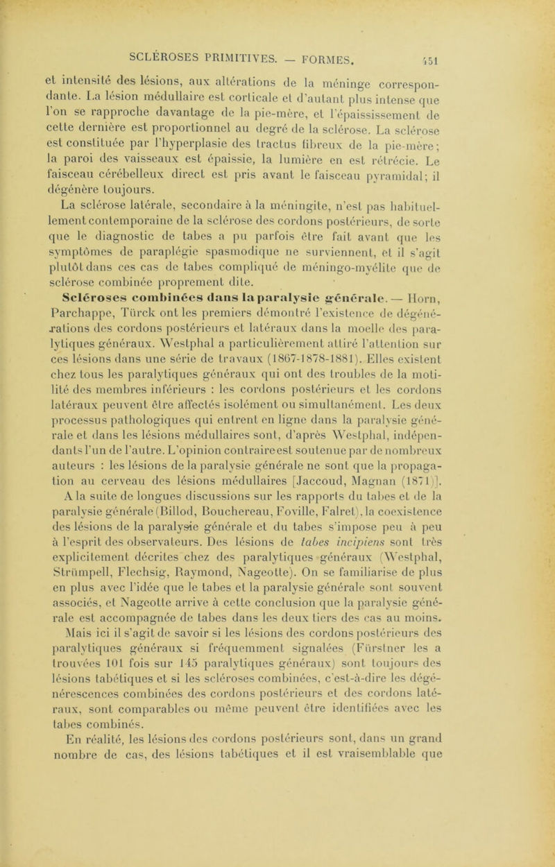 Gt inlcnsit© des lésions, oux ulterntions de Ici méningé correspon- danle. I.n lésion medullnirc est corlicale et d’oulünl plus intense fpie l’on se rapproche davantage de la pie-mère, et l’épaississement de cette dernière est proportionnel au degré de la sclérose. La sclérose est constituée par l’hyperplasie des tractus ühreux de la pie-mère; la paroi des vaisseaux est épaissie, la lumière en est rétrécie. Le faisceau cérébelleux direct est pris avant le faisceau pyramidal; il dégénère toujours. La sclérose latérale, secondaire à la méningite, n’est pas habituel- lement contemporaine de la sclérose des cordons postérieurs, de sorte que le diagnostic de tabes a pu parfois être fait avant que les symptômes de paraplégie spasmodique ne surviennent, et il s'agit plutôt dans ces cas de tabes compliqué de méningo-myélite que de sclérose combinée proprement dite. Scléroses comhiiices dans laparalysie générale.— llorn, Parchappe, Türck ont les premiers démontré l’existence de dégéné- jalions des cordons postérieurs et latéraux dans la moelle des para- lytiques généraux. Westphal a particulièrement attiré l’attention sur ces lésions ilans une série de travaux (1867-1878-1881). Elles existent chez tous les paralytiques généraux qui ont des troubles de la moti- lité lies membres inférieurs : les cordons postérieurs et les cordons latéraux peuvent être affectés isolément ou simultanément. Les deux processus pathologiques qui entrent en ligne dans la paralysie géné- rale et ilans les lésions médullaires sont, d’après ^^'estphal, indépen- dants l’un de l’autre. L’opinion contraireest soutenue par de nombreux auteurs : les lésions de la paralysie générale ne sont que la jiropaga- tion au cerveau des lésions médullaires [Jaccoud, Magnan (1871)]. A la suite de longues discussions sur les rapports du tabes et de la paralysie générale (Billod, Bouchereau, Foville, Falret),la coexistence des lésions de la paralysie générale et du tabes s’impose peu à peu à l’esprit des observateurs. Des lésions de tabes incipiens sont très explicitement décrites chez des paralytiques généraux (Westphal, Strümpell, Flechsig, Baymond, Xageotte). On se familiarise de plus en plus avec l’idée que le tabes et la paralysie générale sont souvent associés, et Nageotte arrive à cette conclusion que la paralysie géné- rale est accompagnée de tabes dans les deux tiers des cas au moins. Mais ici il s’agit de savoir si les lésions des cordons postérieurs des paralytiques généraux si fréquemment signalées (Fürstner les a trouvées 101 fois sur 115 paralytiques généraux) sont toujours des lésions tabétiques et si les scléroses combinées, c’est-à-dire les dégé- nérescences combinées des cordons postérieurs et des cordons laté- raux, sont comparables ou même peuvent être identifiées avec les tabes combinés. En réalité, les lésions des cordons postérieurs sont, dans un grand nombre de cas, des lésions tabétiques et il est vraisemblable que