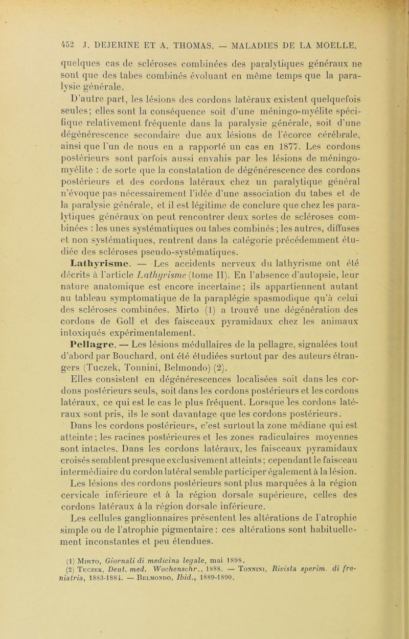 quelques cas de scléroses combinées des pai:alyüques généraux ne sont que des tabes combinés évoluant en môme temps que la para- lysie générale. D’autre part, les lésions des cordons latéraux existent quelquefois seules; elles sont la conséquence soit d’une méningo-myélite spéci- fique relativement fréquente dans la paralysie générale, soit d’une dégénérescence secondaire due aux lésions de l’écorce cérébrale, ainsi que l’im de nous en a rapporté un cas en 1877. Les cordons postérieurs sont parfois aussi envahis par les lésions de méningo- myélite : de sorte que la constatation de dégénérescence des cordons postérieurs et des cordons latéraux chez un paralytique général n’évoque pas nécessairement l’idée d’une association du tabes et de la paralysie générale, et il est légitime de conclure que chez les para- lytiques généraux on peut rencontrer deux sortes de scléroses com- binées : les unes systématiques ou tabes combinés ; les autres, diffuses et non systématiques, rentrent dans la catégorie précédemment étu- diée des scléroses pseudo-systématiques. Lathyrisme. — Les accidents nerveux du lathyrisme ont été décrits à l’article Lathi/risme (tome II). En l’absence d’autopsie, leur nature anatomique est encore incertaine; ils appartiennent autant au tableau symptomatique de la paraplégie spasmodique qu’à celui des scléroses combinées. Mirto (1) a trouvé une dégénéral ion des cordons de Goll et des faisceaux pyramidaux chez les animaux intoxiqués expérimentalement. Pellagre. — Les lésions médullaires de la pellagre, signalées tout d’abord par Bouchard, ont été étudiées surtout par des auteurs étran- gers (Tuczek, Tonnini, Belmondo) (2). Elles consistent en dégénérescences localisées soit dans les cor- dons postérieurs seuls, soit dans les cordons postérieurs et les cordons latéraux, ce qui est le cas le plus fréquent. Lorsque les cordons laté- raux sont pris, ils le sont davantage que les cordons postérieurs. Dans les cordons postérieurs, c’est surtout la zone médiane qui est atteinte ; les racines postérieures et les zones radiculaires moyennes sont intactes. Dans les cordons latéraux, les faisceaux pyramidaux croisés semblent presque exclusivement atteints ; cependant le faisceau intermédiaire du cordon latéral semble participer également à la lésion. Les lésions des cordons postérieurs sont plus marquées à la région cervicale inférieure et à la région dorsale supérieure, celles des cordons latéraux à la région dorsale inférieure. Les cellules ganglionnaires présentent les altérations de l’atrophie simple ou de l’atrophie pigmentaire: ces altérations sont habituelle- ment inconstantes et peu étendues. (1) Mirto, Giornali di medicina legale, mai 1898. (2) Tuczek, Dent. med. Wochenschr., 1888. — Tonnini, Rivisla sperim. di fre- niatria, 1883-1884. —Belmondo, Ibid., 1889-1890.
