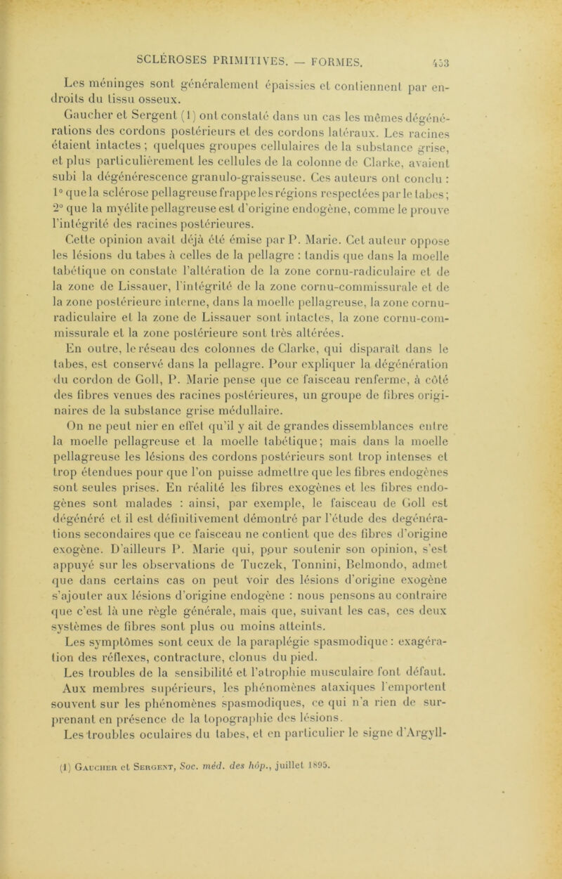 i53 Les méninges sont généralement épaissies et conliennenl par en- droits du tissu osseux. Gaucher et Sergent (1) ont constaté dans un cas les memes dégéné- rations des cordons postérieurs et des cordons latéraux. Les racines étaient intactes ; quelques groupes cellulaires de la substance grise, et plus particulièrement les cellules de la colonne de Clarke, avaient subi la dégénérescence granulo-graisseuse. Ces auteurs ont conclu : 1“ que la sclérose pellagreuse frappe les régions respectées par le tabes; 2° que la myélite pellagreuse est d’origine endogène, comme le prouve l’intégrité des racines postérieures. Cette opinion avait déjà été émise par P. Marie. Cet auteur oppose les lésions du tabes à celles de la pellagre : tandis que dans la moelle tabétique on constate l’altération de la zone cornu-radiculaire et de la zone de Lissauer, l'intégrité de la zone cornu-commissurale et de la zone postérieure interne, dans la moelle pellagreuse, la zone cornu- radiculaire et la zone de Lissauer sont intactes, la zone cornu-com- missurale et la zone postérieure sont très altérées. En outre, le réseau des colonnes de Clarke, qui disparaît dans le tabes, est conservé dans la pellagre. Pour expli([uer la dégénération du cordon de Coll, P. Marie pense que ce faisceau renferme, à côté des fibres venues des racines postérieures, un groupe de fibres origi- naires de la substance grise médullaire. On ne peut nier en elî'et qu’il y ait de grandes dissemblances entre la moelle pellagreuse et la moelle tabétique; mais dans la moelle pellagreuse les lésions des cordons postérieurs sont trop intenses et trop étendues pour que l’on puisse admettre que les fibres endogènes sont seules prises. En réalité les fibres exogènes et les fibres endo- gènes sont malades : ainsi, par exemple, le faisceau de Coll est dégénéré et il est définitivement démontré par l’étude des degénéra- tions secondaires (gie ce faisceau ne contient que des fibres d’origine exogène. D’ailleurs P. Marie qui, ppur soutenir son opinion, s’est appuyé sur les observations de Tuezek, Tonnini, Belmondo, admet que dans certains cas on peut voir des lésions d’origine exogène s’ajouter aux lésions d’origine endogène : nous pensons au contraire <}ue c’est là une règle générale, mais que, suivant les cas, ces deux systèmes de fibres sont plus ou moins atteints. Les symptômes sont ceux de la paraplégie spasmodique : exagéra- tion des réflexes, contracture, clonus du pied. Les troubles de la sensibilité et l’atrophie musculaire font défaut. Aux membres supérieurs, les phénomènes ataxiques 1 emportent souvent sur les phénomènes spasmodiques, ce qui n’a rien de sur- prenant en présence de la topogra[)hie des lésions. Les troubles oculaires du tabes, et en particulier le signe d’Argyll-