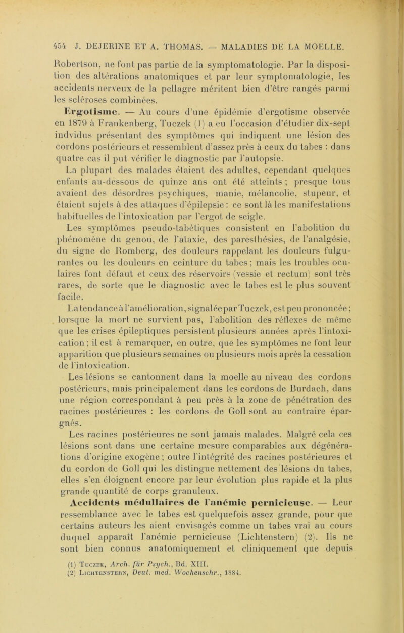 Hoberlson, ne fonl pas partie de la symptomatologie. Par la disposi- tion des altérations anatomiques et par leur symptomatologie, les accidents nerveux de la pellagre méritent bien d’être rangés parmi les scléroses combinées. Kr^-otisiiie. — Au cours d’une épidémie d’ergolisme observée en 1879 à Frankenberg, Tuczek (1) a eu l’occasion d’étudier dix-sept indvidus présentant des sym})tômes qui indiquent une lésion des cordons postérieurs et ressemblent d’assez près à ceux du tabes : dans quatre cas il put vérifier le diagnostic par l’autopsie. La plupart des malades étaient des adultes, cependant quelques enfants au-dessous de quinze ans ont été atteints ; presque tous avaienl tles désordres psychicpies, manie, mélancolie, stupeur, et étaient sujets à des attaques d’épilepsie : ce sont là les manifestations habituelles de l’intoxication par l’crgol de seigle. Les symi)tômes pseudo-tabétiques consistent en l’abolition du })hénomène du genou, de l’ataxie, des paresthésies, de l’analgésie, du signe de Romberg, des douleurs rappelant les douleurs fulgu- rantes ou les douleurs eu ceinture du tabes ; mais les troubles ocu- laires font tléfaut et ceux des réservoirs (vessie et rectum i sont très rares, de sorte que le diagnostic avec le tabes est le plus souvent facile. La tendance à l’amélioration, signalée par Tuczek, est peu prononcée ; . lorsque la mort ne survient }>as, l’abolition des réflexes de même que les crises épile})tiques persistent plusieurs années après l’intoxi- cation ; il est à remarquer, en outre, que les symptômes ne font leur apparition que plusieurs semaines ou plusieurs mois après la cessation de l’intoxication. Les lésions se cantonnent dans la moelle au niveau des cordons postérieurs, mais principalement dans les cordons de Burdach, dans une région correspondant à peu près à la zone de pénétration des racines postérieures : les cordons de Goll sont au contraire épar- gnés. Les racines postérieures ne sont jamais malades. ^Malgré cela ces lésions sont dans une certaine mesure comparables aux dégénéra- tions d’origine exogène; outre l'intégrité des racines postérieures et du cordon de Goll qui les distingue nettement des lésions du tabes, elles s’en éloignent encore par leur évolution plus rapide et la plus grande ({uantité de corps granuleux. Accidents médullaires de Faiiémie pernicieuse. — Leur ressemblance avec le tabes est quelquefois assez grande, pour que certains auteurs les aient envisagés comme un tabes vrai au cours duquel apparaît l’anémie pernicieuse (Lichtenstern) (’2). Ils ne sont bien connus anatomiquement et cliniquement que depuis (1) Tuczek, Arch. für Psych., Bd. XIII. (2) Lichtenstehn, Deut. med. Wochenschr., 1884.