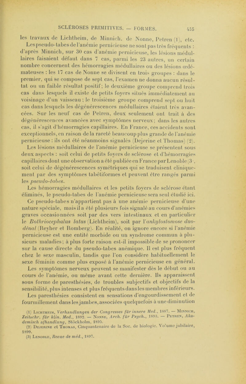 les li-avaiix de Lichtheim, de Minnic-h, de Nonne, Polren il), etc. Les pseudo-labes de l’anémie pernicdeuse ne sont pas très fréquents : d apiés Minnicli, sur 30 cas d anemie pernicieuse, les lésions médul- laires faisaient défaut dans 7 cas, parmi les 23 autres, un certain nombre concernent des hémorragies médullaires ou des lésions œdé- mateuses : les 17 cas de Nonne se divisent en trois groupes : dans le premier, qui se compose de sept cas, l’examen ne donna aucun résul- tat ou un faible résultat positif; le deuxième groupe comprend trois cas dans lesquels il existe de petits foyers situés immédiatement au voisinage d’un vaisseau; le troisième groupe comprend sept ou huit cas dans lesquels les dégénérescences médullaires étaient très avan- cées. Sur les neuf cas de Petren, deux seulement ont trait à des dégénérescences avancées avec symptômes nerveux; dans les autres cas, il s’agit d’hémorragies capillaires. En France, ces accidents sont exceptionnels, en raison de la rareté beaucoup plus grande de l’anémie pernicieuse : ils ont été néanmoins signalés Dejerine et Thomas) (2). Les lésions médullaires de l’anémie pernicieuse se présentent sous deux as|)ccts : soit celui de petits foyers de sclérose et d’iiémorragies capillaires dont une observation a été publiée en France par Lenoble(3 , soit celui de dégénérescences symétriques ([ui se traduisent clini(jue- ment par des symptômes tabétiformes et peuvent être rangés parmi les pseudo-labes. Les hémorragies médullaires et les petits foyers de sclérose étant éliminés, le pseudo-tabes de l’anémie pernicieuse sera seul étudié ici. Ce pseudo-tabes n’appartient pas à une anémie pernicieuse d'une nature spéciale, mais il a été plusieurs fois signalé au cours d’anémies graves occasionnées soit par des vers intestinaux et en particulier le Bolhriocephaliis /a/«s (Lichtheim), soit par Vankyloslomose duo- dénal (Iteylier et Piomberg). En réalité, on ignore encore si l’anémie pernicieuse est une entité morbide ou un syiulrome commun à plu- sieurs maladies; à plus forte raison est-il impossible de se prononcer sur la cause directe du pseudo-tabes anémique. 11 est plus fréquent chez le sexe masculin, tandis que l’on considère habituellement le sexe féminin comme plus exposé à l’anémie pernicieuse en général. Les symptômes nerveux peuvent se manifester dès le début ou au cours de l’anémie, ou même avant cette dernière. Ils apparaissent sous forme de paresthésies, de troubles subjectifs et objectifs de la sensibilité, plus intenses et plus fréquentsdansles membres inférieurs. Les paresthésies consistent en sensations d’engourdissement et de fourmillement dans les jambes, associées quelquefois à une diminution (1) Lichtheim, Verhandlungen der Congresses für innere Med., IKS/. — Minmch, Zeilschr. für UUn. Med., 18o’2. — Nonne, Arch. für Psi/ch., 1893. — Pethen, Aka- demisch afliandliing, Stockholm, 1895. (2) Dejerine et Thomas, Cinquantenaire de la Soc. de biologie. ^ olume jubilaire, 1899. (3) Lenoble, Revue de rnéd., 1897.