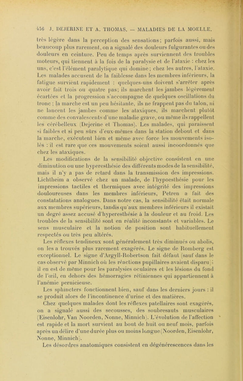 1res légère clans la perception des sensations; parfois aussi, mais beaucoup plus rarement, on a signalé des douleurs fulgurantes ou des douleurs en ceinture. Peu de temps après surviennent des trouldes moteurs, cjui tiennent à la fois de la paralysie et de l’ataxie : chez les uns, c’est l’élément paralyti(pie (|ui domine; chez les autres, l'ataxie. Les malades accusent de la faiblesse dans les membres inférieurs, la fatigue survient rapidement : cpielc[ues-uns doivent s’arrêter après avoir fait trois ou c[uatre pas; ils marchent les jambes légèrement écartées et la progression s’accompagne de c[uek{ues oscillations du tronc ; la marche est un j)eu hésitante, ils ne frappent pas du talon, ni ne lancent les jambes comme' les ataxicpies, ils marchent plutôt comme des convalescents d’une maladie grave, ou même ils rappellent les cérébelleux (^Dejerine et Thomas). Les malades, cjui paraissent si faibh's et si peu sûrs d’eux-mèmes dans la station debout et dans la marche, exécutent bien et môme avec force les mouvements iso- lés : il est rare que ces mouvements soient aussi incoordonnés que chez les ataxiques. Les modifications de la sensibilité objective consistent en une diminution ou une hyperesthésie des dilférents modes de la sensibilité, mais il n’y a pas de retard dans la transmission des impressions. Lichtheim a observé chez un malade, de l’hypoesthésie pour les impressions tactiles et thermiques avec intégrité des imjiressions douloureuses dans les membres inférieurs, Petren a fait des constatations analogues. Dans notre cas, la sensibilité était normale aux membres supérieurs, tandis qu’aux membres inférieurs il existait un degré assez accusé d’hyperesthésie à la douleur et au froid. Les troubles de la sensibilité sont en réalité inconstants et variables. Le sens musculaire et la notion de position sont habituellement respectés ou très peu altérés. Les réflexes tendineux sont généralement très diminués ou abolis, on les a trouvés plus rarement exagérés. Le signe de Romberg est exceptionnel. Le signe d’Argyll-Robertson fait défaut (sauf dans le cas observé par Minnich où les réactions pupillaires avaient disparu); il en est de même pour les paralysies oculaires et les lésions du fond de l’œil, en dehors des hémorragies rétiniennes qui appartiennent à l’anémie pernicieuse. Les sphincters fonctionnent bien, sauf dans les derniers jours : il se produit alors de l’incontinence d’urine et des matières. Chez quelques malades dont les réflexes patellaires sont exagérés, on a signalé aussi des secousses, des soubresauts musculaires (Eisenlolir, Van Noorden, Nonne, Minnich). L’évolution de l’affection est rapide et la mort survient au bout de huit ou neuf mois, parfois après un délire d’une durée plus ou moins langue (Noorden, Eisenlolir, Nonne, Minnich). Les désordres anatomiques consistent en dégénérescences dans les