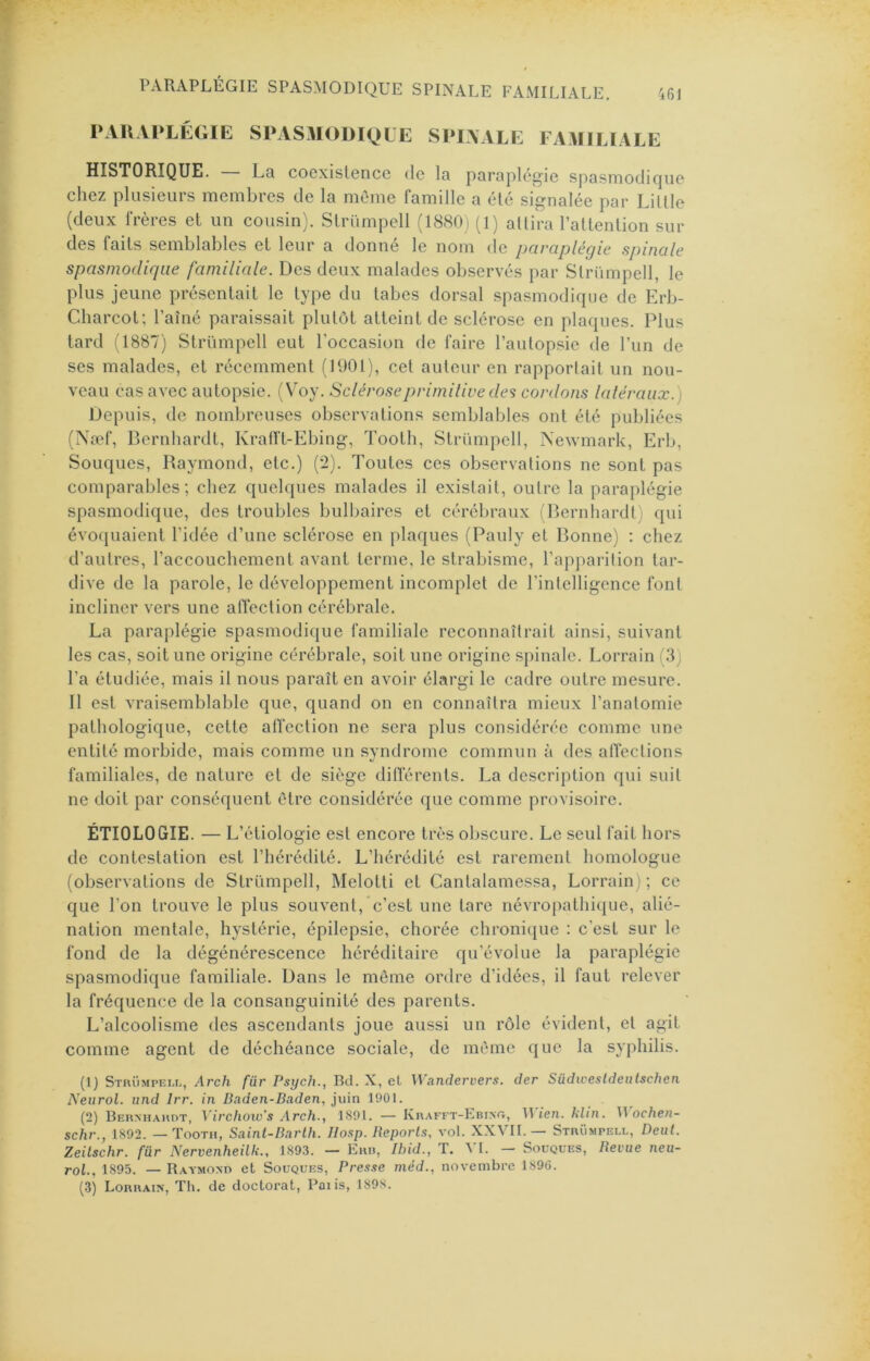 PARAPLÉGIE SPASMODIQUE SPINALE FAMILIALE. 46J PAUAPLÉ(iIE SPASMODIQUE SPIAALE FAMILIALE HISTORIQUE. — La coexistence de la paraplégie spasmodicjue chez plusieurs membres de la môme famille a été .signalée par Liltle (deux frères et un cousin). Slrümpell (1880) (1) attira l’attention sur des faits semblables et leur a donné le nom de paraplégie spinale spasmodique familiale. Des deux malades observés par Striimpell, le plus jeune présentait le type du tabes dorsal spasmodique de Erb- Cliarcot; l’aîné paraissait plutôt atteint de sclérose en plaques. Plus tard (1887) Striimpell eut l’occasion de faire l’autopsie de l’un de ses malades, et récemment (190t), cet auteur en rapportait un nou- veau cas avec autopsie. [\oy. Scléroseprimilive des cordons latéraux.) Depuis, de nombreuses observations semblables ont été publiées (Næf, Bernhardt, Krafft-Ebing, Tooth, Striimpell, Newmark, Erb, Souques, Raymond, etc.) (2). Toutes ces observations ne sont pas comparables; chez quelques malades il existait, outre la paraplégie spasmodique, des troubles bulbaires et cérébraux (Bernhardt) qui évoquaient l’idée d’une sclérose en plaques (Pauly et Bonne) ; chez d’autres, l’accouchement avant terme, le strabisme, l’apparition tar- dive de la parole, le développement incomplet de l’intelligence font incliner vers une affection cérébrale. La paraplégie spasmodique familiale reconnaîtrait ainsi, suivant les cas, soit une origine cérébrale, soit une origine spinale. Lorrain (8) l’a étudiée, mais il nous paraît en avoir élargi le cadre outre mesure. Il est vraisemblable que, quand on en connaîtra mieux l’anatomie pathologique, cette affection ne sera plus considérée comme une entité morbide, mais comme un syndrome commun à des atfections familiales, de nature et de siège differents. La description qui suit ne doit par conséquent être considérée que comme provisoire. ÉTIOLOGIE. — L’étiologie est encore très obscure. Le seul fait hors de contestation est l’hérédité. L’hérédité est rarement homologue (observations de Striimpell, Melotti et Cantalamessa, Lorrain) ; ce que l’on trouve le plus souvent, c’est une tare névropathique, alié- nation mentale, hystérie, épilepsie, chorée chronique : c’est sur le fond de la dégénérescence héréditaire qu’évolue la paraplégie spasmodique familiale. Dans le môme ordre d’idées, il faut relever la fréquence de la consanguinité des parents. L’alcoolisme des ascendants joue aussi un rôle évident, et agit comme agent de déchéance sociale, de môme que la syphilis. (1) Strümpeu., Arch für Psych., Bd. X, et Wandervers. der Südwesldeulschen Neurol, und Irr. in Baden-Baden, juin 1901. (2) Bernhardt, Virchow's .Arch., 1891. — Krafft-Ebint;, Bien. klin. \\ ochen- schr., 1892. — Tooth, Saint-Barlh. IIosp. Beporls, vol. XXVII.— Striimpell, Dent. Zeilschr. für Nervenheilk., 1893. — Err, Ibid., T. VI. — Souques, Revue neu- rol., 1895. — Raymond et Souques, Pres.ie méd., novembre 1896.