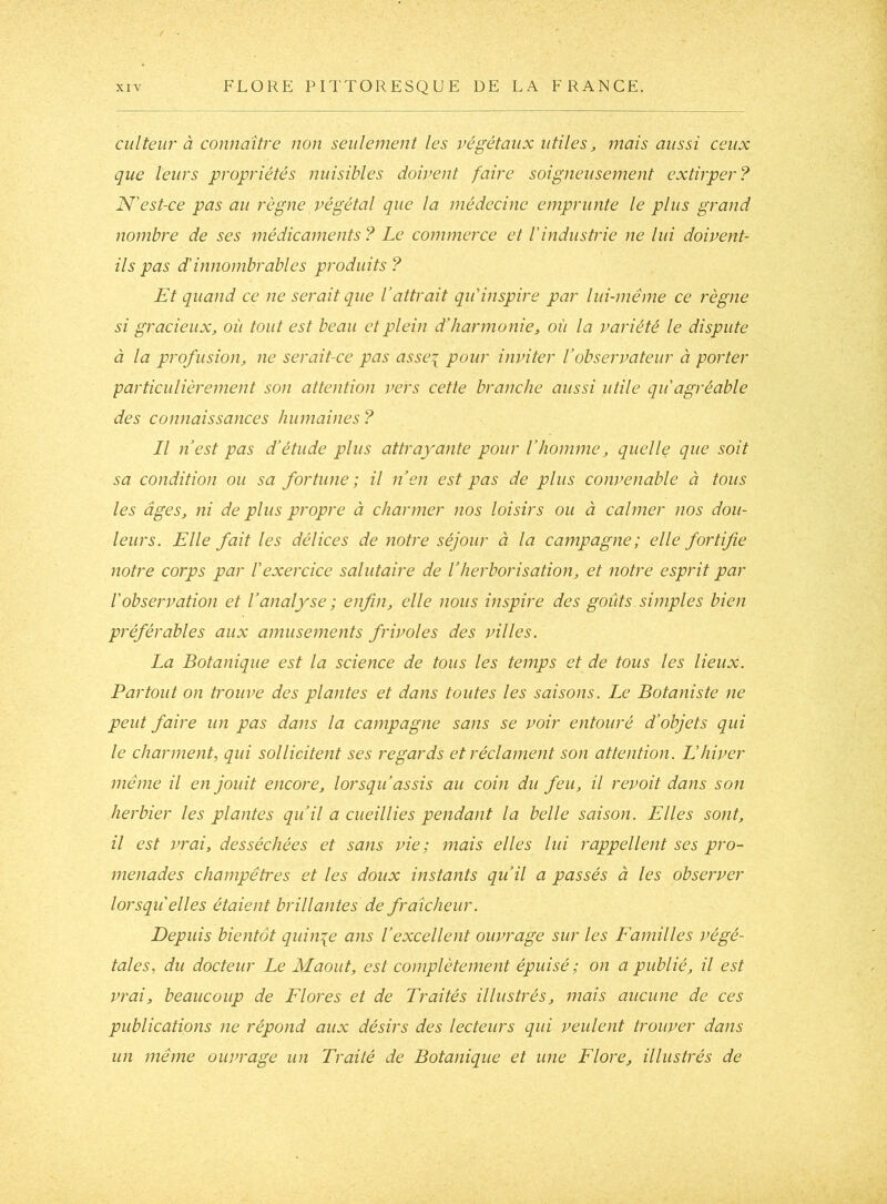 ciilteur à connaître non seulement les végétaux utiles, mais aussi ceux que leurs propriétés nuisibles doivent faire soigneusement extirper? N'est-ce pas au règne végétal que la médecine emprunte le plus grand nombre de ses médicaments? Le commerce et l'industrie ne lui doivent- ils pas d’innombrables produits? Et quand ce ne serait que Vattrait qu'inspire par lui-même ce règne si gracieux, où tout est beau et plein d’harmonie, où la variété le dispute à la profusion, ne serait-ce pas asse\ pour inviter l’observateur à porter particulièrement son attention vers cette branche aussi utile qu agréable des connaissances humaines? Il n’est pas d’étude plus attrayante pour l’homme, quelle que soit sa condition ou sa fortune; il n’en est pas de plus convenable à tous les âges, ni de plus propre à charmer nos loisirs ou à calmer nos dou- leurs. Elle fait les délices de notre séjour à la campagne; elle fortifie notre corps par l'exercice salutaire de l’herborisation, et notre esprit par l'observation et l’analyse ; enfin, elle nous inspire des goûts simples bien préférables aux amusements frivoles des villes. La Botanique est la science de tous les temps et de tous les lieux. Partout on trouve des plantes et dans toutes les saisons. Le Botaniste ne peut faire un pas dans la campagne sans se voir entouré d’objets qui le charment, qui sollicitent ses regards et réclament son attention. L'hiver même il en jouit encore, lorsqu’assis au coin du feu, il revoit dans son herbier les plantes qu’il a cueillies pendant la belle saison. Elles sont, il est vrai, desséchées et sans vie; mais elles lui rappellent ses pro- menades champêtres et les doux instants qu’il a passés à les observer lorsqu elles étaient brillantes de fraîcheur. Depuis bientôt quinze ans l’excellent ouvrage sur les Familles végé- tales, du docteur Le Maout, est complètement épuisé ; on a publié, il est vrai, beaucoup de Flores et de Traités illustrés, mais aucune de ces publications ne répond aux désirs des lecteurs qui veulent trouver dans un même ouvrage un Traité de Botanique et une Flore, illustrés de