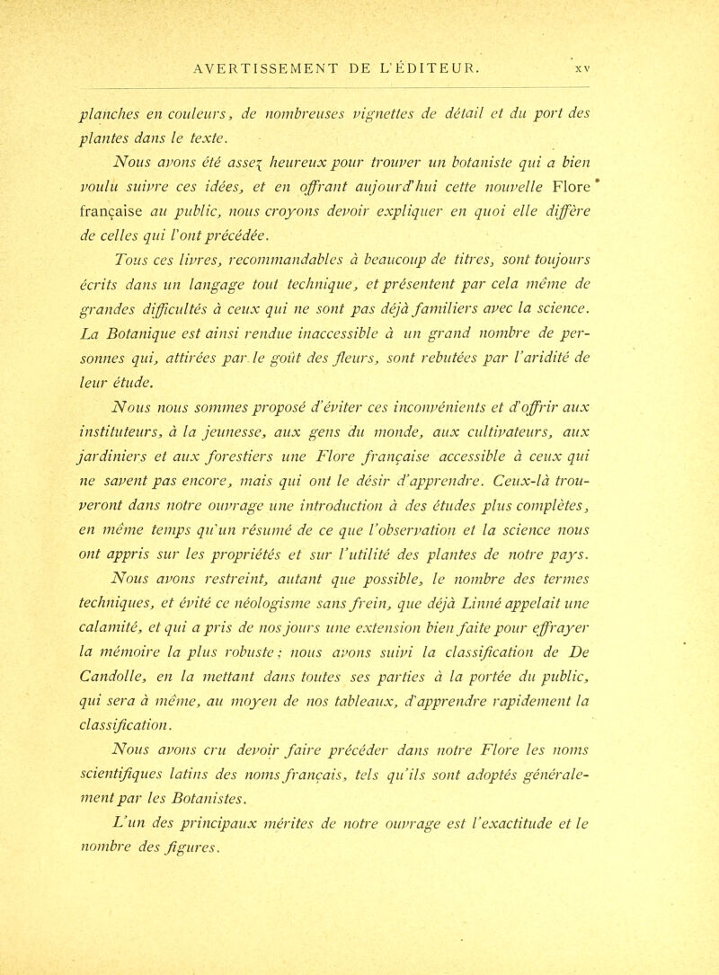 planches en couleurs, de nombreuses vignettes de détail et du port des plantes dans le texte. Nous avons été asse^ heureux pour trouver un botaniste qui a bien voulu suivre ces idées, et en offrant aujourd'hui cette nouvelle Flore * française au public, nous croyons devoir expliquer en quoi elle diffère de celles qui Vont précédée. Tous ces livres, recommandables à beaucoup de titres, sont toujours écrits dans un langage tout technique, et présentent par cela même de grandes difficultés à ceux qui ne sont pas déjà familiers avec la science. La Botanique est ainsi rendue inaccessible à un grand nombre de per- sonnes qui, attirées par. le goût des fleurs, sont rebutées par l’aridité de leur étude. Nous nous sommes proposé d’éviter ces inconvénients et d'offrir aux instituteurs, à la jeunesse, aux gens du monde, aux cultivateurs, aux jardiniers et aux forestiers une Flore française accessible à ceux qui ne savent pas encore, mais qui ont le désir d’apprendre. Ceux-là trou- veront dans notre ouvrage une introduction à des études plus complètes, en même temps qu'un résumé de ce que l’observation et la science nous ont appris sur les propriétés et sur l’utilité des plantes de notre pays. Nous avons restreint, autant que possible, le nombre des termes techniques, et évité ce néologisme sans frein, que déjà Linné appelait une calamité, et qui a pris de nos jours une extension bien faite pour effrayer la mémoire la plus robuste; nous avons suivi la classification de De Candolle, en la mettant dans toutes ses parties à la portée du public, qui sera à même, au moyen de nos tableaux, d'apprendre rapidement la classification. Nous avons cru devoir faire précéder dans notre Flore les noms scientifiques latins des noms français, tels qu’ils sont adoptés générale- ment par les Botanistes. L’un des principaux mérites de notre ouvrage est l’exactitude et le nombre des figures.