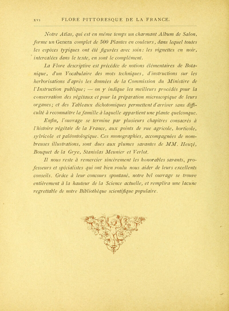 Notre Atlas, qui est en même temps un charmant Album de Salon, forme un Généra complet de 500 Plantes en couleurs, dans lequel toutes les espèces typiques ont été figurées avec soin; les vignettes en noir, intercalées dans le texte, en sont le complément. La Flore descriptive est précédée de notions élémentaires de Bota- nique, d'un Vocabulaire des mots techniques, d’instructions sur les herborisations d’après les données de la Commission du Ministère de VInstruction publique; — on y indique les meilleurs procédés pour la conservation des végétaux et pour la préparation microscopique de leurs organes; et des Tableaux dichotomiques permettent d’arriver sans diffi- culté à reconnaître la famille à laquelle appartient une plante quelconque. Enfin, l’ouvrage se termine par plusieurs chapitres consacrés à l'histoire végétale de la France, aux points de vue agricole, horticole, sylvicole et paléontologique. Ces monographies, accompagnées de nom- breuses illustrations, sont dues aux plumes savantes de MM. Heu\é, Bouquet de la Grye, Stanislas Meunier et Verlot. Il nous reste à remercier sincèrement les honorables savants., pro- fesseurs et spécialistes qui ont bien voulu nous aider de leurs excellents conseils. Grâce à leur concours spontané, notre bel ouvrage se trouve entièrement à la hauteur de la Science actuelle, et remplira une lacune regrettable de notre Bibliothèque scientifique populaire.