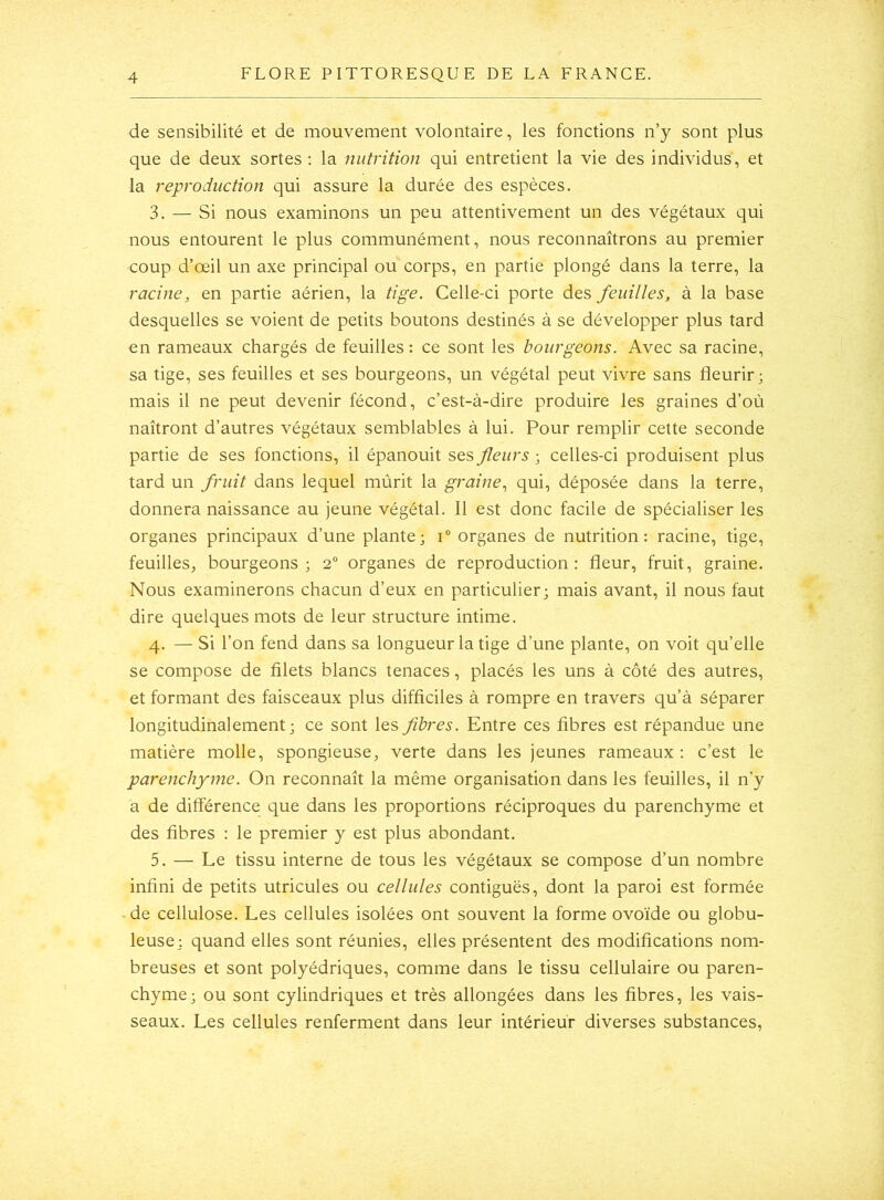 de sensibilité et de mouvement volontaire, les fonctions n’y sont plus que de deux sortes: la nutrition qui entretient la vie des individus, et la reproduction qui assure la durée des espèces. 3. — Si nous examinons un peu attentivement un des végétaux qui nous entourent le plus communément, nous reconnaîtrons au premier coup d’œil un axe principal ou corps, en partie plongé dans la terre, la racine, en partie aérien, la tige. Celle-ci porte des feuilles, à la base desquelles se voient de petits boutons destinés à se développer plus tard en rameaux chargés de feuilles: ce sont les bourgeons. Avec sa racine, sa tige, ses feuilles et ses bourgeons, un végétal peut vivre sans fleurir; mais il ne peut devenir fécond, c’est-à-dire produire les graines d’où naîtront d’autres végétaux semblables à lui. Pour remplir cette seconde partie de ses fonctions, il épanouit ses fleurs ; celles-ci produisent plus tard un fruit dans lequel mûrit la graine., qui, déposée dans la terre, donnera naissance au jeune végétal. Il est donc facile de spécialiser les organes principaux d’une plante; i organes de nutrition: racine, tige, feuilles, bourgeons; 2“ organes de reproduction: fleur, fruit, graine. Nous examinerons chacun d’eux en particulier; mais avant, il nous faut dire quelques mots de leur structure intime. 4. — Si l’on fend dans sa longueur la tige d’une plante, on voit qu’elle se compose de filets blancs tenaces, placés les uns à côté des autres, et formant des faisceaux plus difficiles à rompre en travers qu’à séparer longitudinalement; ce sont les fibres. Entre ces fibres est répandue une matière molle, spongieuse, verte dans les jeunes rameaux : c’est le parenchyme. On reconnaît la même organisation dans les feuilles, il n’y a de différence que dans les proportions réciproques du parenchyme et des fibres : le premier y est plus abondant. 5. — Le tissu interne de tous les végétaux se compose d’un nombre infini de petits utricules ou cellules contiguës, dont la paroi est formée • de cellulose. Les cellules isolées ont souvent la forme ovoïde ou globu- leuse; quand elles sont réunies, elles présentent des modifications nom- breuses et sont polyédriques, comme dans le tissu cellulaire ou paren- chyme; ou sont cylindriques et très allongées dans les fibres, les vais- seaux. Les cellules renferment dans leur intérieur diverses substances,