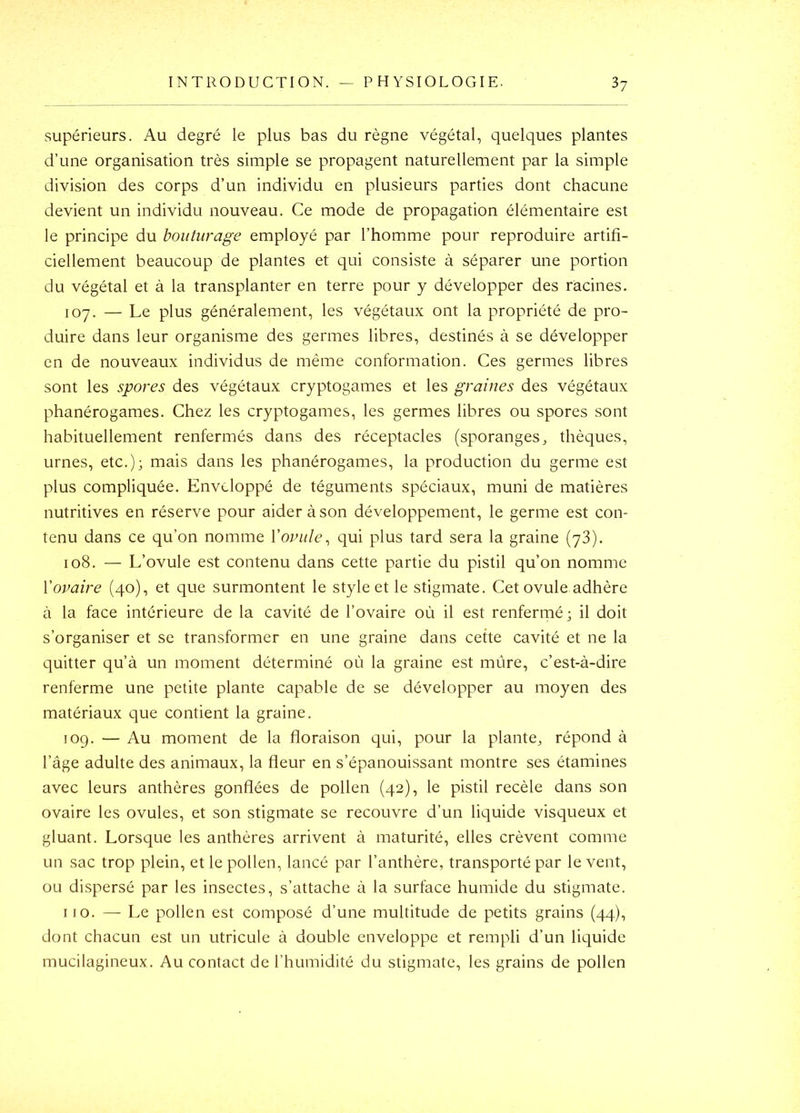 INTRODUCTION. — PHYSIOLOGIE. 3? supérieurs. Au degré le plus bas du règne végétal, quelques plantes d’une organisation très simple se propagent naturellement par la simple division des corps d’un individu en plusieurs parties dont chacune devient un individu nouveau. Ce mode de propagation élémentaire est le principe du bouturage employé par l’homme pour reproduire artifi- ciellement beaucoup de plantes et qui consiste à séparer une portion du végétal et à la transplanter en terre pour y développer des racines. 107. — Le plus généralement, les végétaux ont la propriété de pro- duire dans leur organisme des germes libres, destinés à se développer en de nouveaux individus de même conformation. Ces germes libres sont les spores des végétaux cryptogames et les graines des végétaux phanérogames. Chez les cryptogames, les germes libres ou spores sont habituellement renfermés dans des réceptacles (sporanges^ thèques, urnes, etc.); mais dans les phanérogames, la production du germe est plus compliquée. Enveloppé de téguments spéciaux, muni de matières nutritives en réserve pour aider à son développement, le germe est con- tenu dans ce qu’on nomme Yoinile^ qui plus tard sera la graine (yS). 108. — L’ovule est contenu dans cette partie du pistil qu’on nomme Vovaiî'e (40), et que surmontent le style et le stigmate. Cet ovule adhère à la face intérieure de la cavité de l’ovaire où il est renfermé; il doit s’organiser et se transformer en une graine dans cette cavité et ne la quitter qu’à un moment déterminé où la graine est mûre, c’est-à-dire renferme une petite plante capable de se développer au moyen des matériaux que contient la graine. 109. — Au moment de la floraison qui, pour la plante, répond à l’âge adulte des animaux, la fleur en s’épanouissant montre ses étamines avec leurs anthères gonflées de pollen (42), le pistil recèle dans son ovaire les ovules, et son stigmate se recouvre d’un liquide visqueux et gluant. Lorsque les anthères arrivent à maturité, elles crèvent comme un sac trop plein, et le pollen, lancé par l’anthère, transporté par le vent, ou dispersé par les insectes, s’attache à la surface humide du stigmate. 110. — Le pollen est composé d’une multitude de petits grains (44), dont chacun est un utricule à double enveloppe et rempli d’un liquide mucilagineux. Au contact de l’humidité du stigmate, les grains de pollen