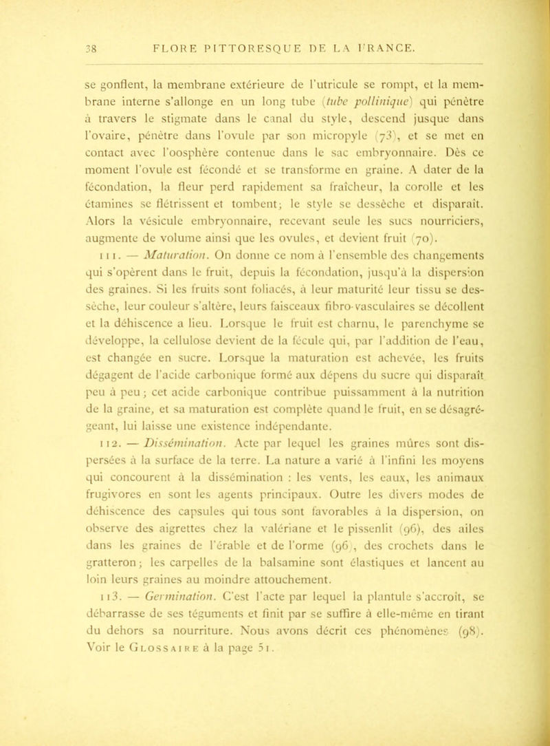 se gonflent, la membrane extérieure de rutricule se rompt, et la mem- brane interne s’allonge en un long tube {tube pollinique) qui pénètre à travers le stigmate dans le canal du style, descend jusque dans l’ovaire, pénètre dans l’ovule par son micropyle (y^), et se met en contact avec l’oosphère contenue dans le sac embryonnaire. Dès ce moment l’ovule est fécondé et se transforme en graine. A dater de la fécondation, la fleur perd rapidement sa fraîcheur, la corolle et les étamines se flétrissent et tombent; le style se dessèche et disparaît. Alors la vésicule embryonnaire, recevant seule les sucs nourriciers, augmente de volume ainsi que les ovules, et devient fruit (70). 111. — Maturation. On donne ce nom à l’ensemble des changements qui s’opèrent dans le fruit, depuis la fécondation, jusqu’à la dispersion des graines. Si les fruits sont foliacés, à leur maturité leur tissu se des- sèche, leur couleur s’altère, leurs faisceaux fibro-vasculaires se décollent et la déhiscence a lieu. Lorsque le fruit est charnu, le parenchyme se développe, la cellulose devient de la fécule qui, par l’addition de l’eau, est changée en sucre. Lorsque la maturation est achevée, les fruits dégagent de l’acide carbonique formé aux dépens du sucre qui disparaît peu à peu; cet acide carbonique contribue puissamment à la nutrition de la graine, et sa maturation est complète quand le fruit, en se désagré- geant, lui laisse une existence indépendante. 112. — Dissémination. Acte par lequel les graines mûres sont dis- persées à la surface de la terre. La nature a varié à l’infini les moyens qui concourent à la dissémination : les vents, les eaux, les animaux frugivores en sont les agents principaux. Outre les divers modes de déhiscence des capsules qui tous sont favorables à la dispersion, on observe des aigrettes chez la valériane et le pissenlit (96), des ailes dans les graines de l’érable et de l’orme (96), des crochets dans le gratteron ; les carpelles de la balsamine sont élastiques et lancent au loin leurs graines au moindre attouchement. 113. — Germination. C’est l’acte par lequel la plantule s’accroît, se débarrasse de ses téguments et finit par se suffire à elle-même en tirant du dehors sa nourriture. Nous avons décrit ces phénomènes (98). Voir le Glossaire à la page 5i.