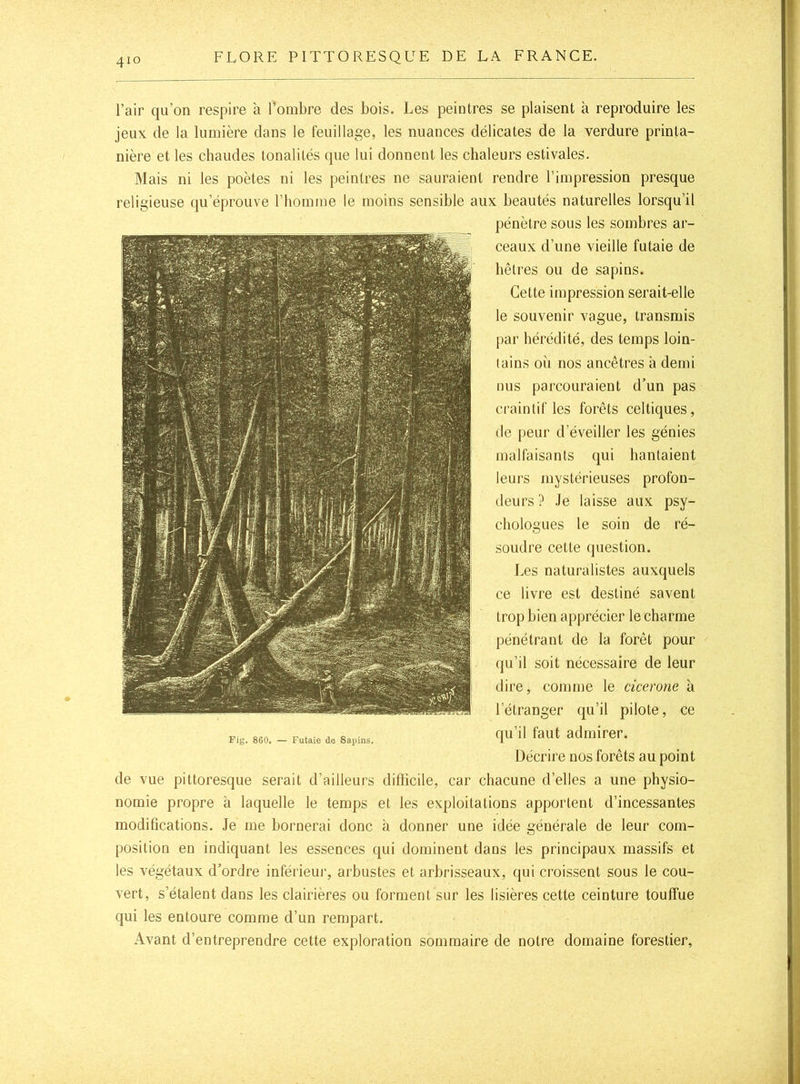 l’air qu’on respire à l’ombre des bois. Les peintres se plaisent à reproduire les jeux de la lumière dans le feuillage, les nuances délicates de la verdure printa- nière et les chaudes tonalités que lui donnent les chaleurs estivales. Mais ni les poètes ni les peintres ne sauraient rendre l’impression presque religieuse qu’éprouve l’homme le moins sensible aux beautés naturelles lorsqu’il pénètre sous les sombres ar- ceaux d’une vieille futaie de hêtres ou de sapins. Cette impression serait-elle le souvenir vague, transmis par hérédité, des temps loin- tains où nos ancêtres à demi nus parcouraient d’un pas craintif les forêts celtiques, de peur d’éveiller les génies malfaisants qui hantaient leurs mystérieuses profon- deurs ? Je laisse aux psy- chologues le soin de ré- soudre cette question. Les naturalistes auxquels ce livre est destiné savent trop bien apprécier le charme pénétrant de la forêt pour qu’il soit nécessaire de leur dire, comme le cicerone à l’étranger qu’il pilote, ce Fig. 860. — Futaie de Sapins. qu’il faut admirer. Décrire nos forêts au point de vue pittoresque serait d’ailleurs dillicile, car chacune d’elles a une physio- nomie propre a laquelle le temps et les exploitations apportent d’incessantes modifications. Je me bornerai donc à donner une idée générale de leur com- position en indiquant les essences qui dominent dans les principaux massifs et les végétaux d’ordre inférieui’, arbustes et arbrisseaux, qui croissent sous le cou- vert, s’étalent dans les clairières ou forment sur les lisières cette ceinture touffue qui les entoure comme d’un rempart. Avant d’entreprendre cette exploration sommaire de notre domaine forestier,