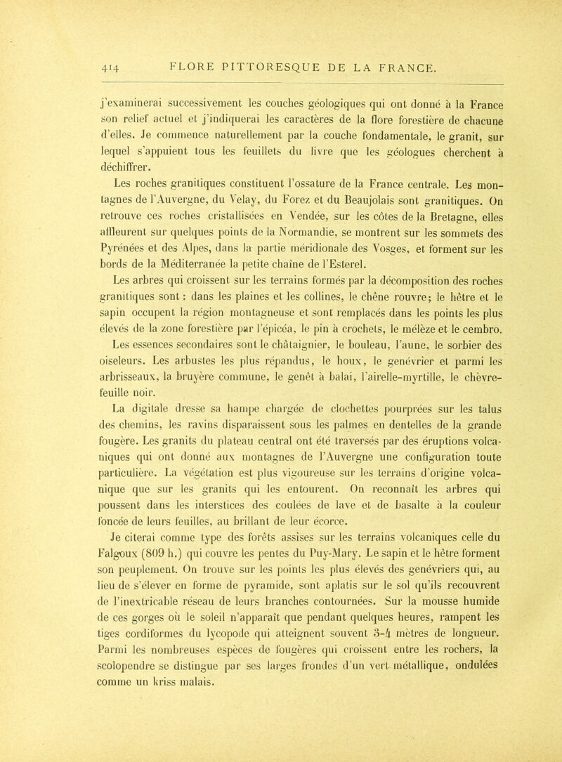 j’exaiuinerai successivement les couches géologiques qui ont donné à la France son relief actuel et j’indiquerai les caractères de la flore forestière de chacune d’elles. Je commence naturellement par la couche fondamentale, le granit, sur lequel s’appuient tous les feuillets du livre que les géologues cherchent à déchiffrer. Les roches granitiques constituent l’ossature de la France centrale. Les mon- tagnes de l’Auvergne, du Velay, du Forez et du Beaujolais sont granitiques. On retrouve ces roches cristallisées en Vendée, sur les côtes de la Bretagne, elles affleurent sur quelques points de la Normandie, se montrent sur les sommets des Pyrénées et des Alpes, dans la partie méridionale des Vosges, et forment sur les hords de la Méditerranée la petite chaîne de l’Esterel. Les arhres qui croissent sur les terrains formés par la décomposition des roches granitiques sont : dans les plaines et les collines, le chêne rouvre; le hêtre et le sapin occupent la région montagneuse et sont remplacés dans les points les plus élevés de la zone forestière par l’épicéa, le pin à crochets, le mélèze et le cemhro. Les essences secondaires sont le châtaignier, le bouleau, l’aune, le sorbier des oiseleurs. Les arbustes les plus répandus, le houx, le genévrier et parmi les arbrisseaux, la bruyère commune, le genêt à balai, l’airelle-myrtille, le chèvre- feuille noir. La digitale dresse sa hampe chargée de clochettes pourprées sur les talus des chemins, les ravins disparaissent sous les palmes en dentelles de la grande fougère. Les granits du plateau central ont été traversés par des éruptions volca- niques qui ont donné aux montagnes de l’Auvergne une configuration toute particulière. La végétation est plus vigoureuse sur les terrains d’origine volca- nique que sur les granits qui les entourent. On reconnaît les arbres qui poussent dans les interstices des coulées de lave et de basalte à la couleur l'oncée de leurs feuilles, au brillant de leur écorce. Je citerai comme type des forêts assises sur les terrains volcaniques celle du Falgoux (809 h.) qui couvre les pentes du Puy-Mary. Le sapin et le hêtre forment son peuplement. On trouve sur les points les plus élevés des genévriers qui, au lieu de s’élever en forme de pyramide, sont aplatis sur le sol qu’ils recouvrent de l’inextricable réseau de leurs branches contournées. Sur la mousse humide de ces gorges où le soleil n’apparaît que pendant quelques heures, rampent les tiges cordiformes du lycopode qui atteignent souvent 3-/t mètres de longueur. Parmi les nombreuses espèces de fougères qui croissent entre les rochers, la scolopendre se distingue par ses larges frondes d’un vert métallique, ondulées comme un kriss malais.