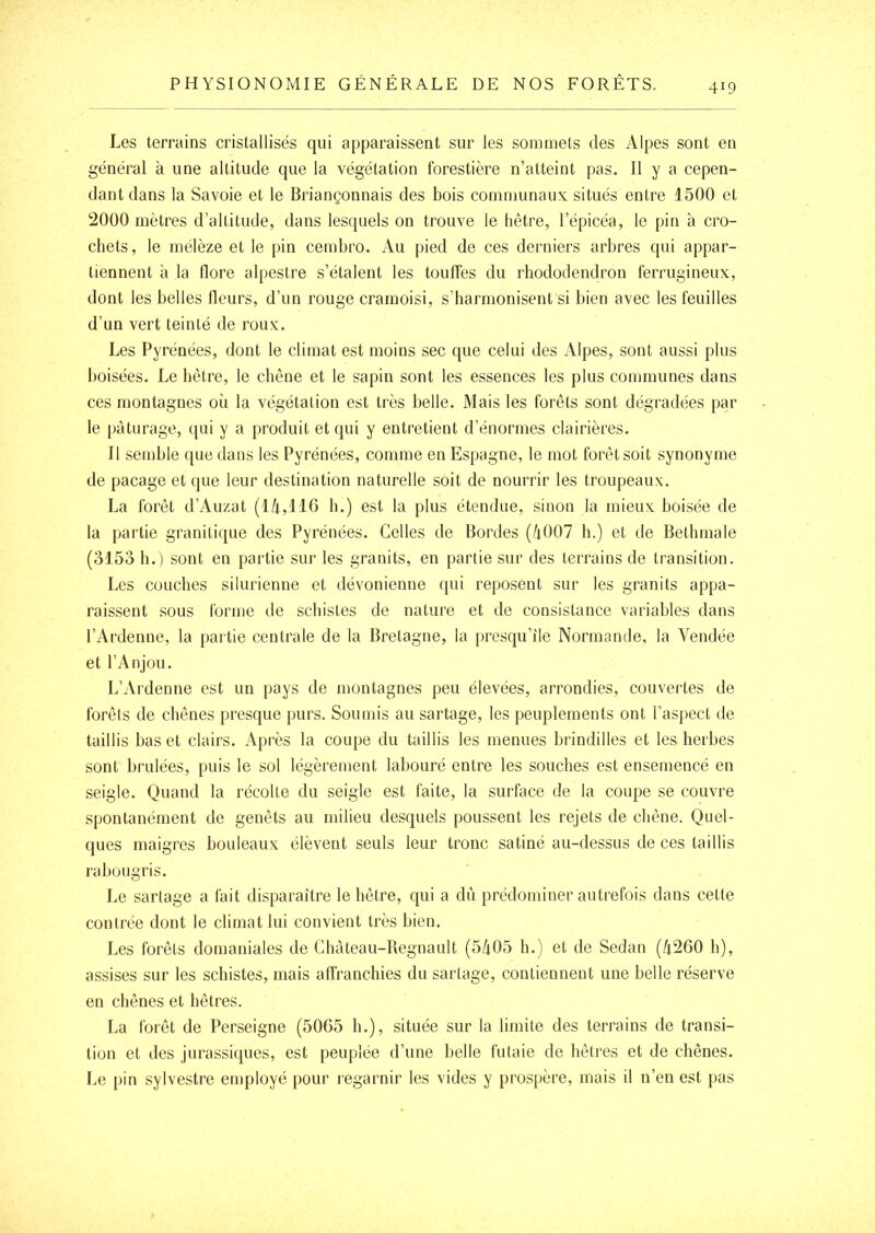 Les terrains cristallisés qui apparaissent sur les sommets des Alpes sont en général à une altitude que la végétation forestière n’atteint pas. 11 y a cepen- dant dans la Savoie et le Briançonnais des bois communaux situés entre 1500 et 2000 mètres d’altitude, dans lesquels on trouve le hêtre, l’épicéa, le pin à cro- chets, le mélèze et le pin cembro. Au pied de ces derniers arbres qui appar- tiennent à la flore alpestre s’étalent les touffes du rhododendron ferrugineux, dont les belles fleurs, d’un rouge cramoisi, s’harmonisent si bien avec les feuilles d’un vert teinté de roux. Les Pyrénées, dont le climat est moins sec que celui des Alpes, sont aussi plus boisées. Le hêtre, le chêne et le sapin sont les essences les plus communes dans ces montagnes où la végétation est très belle. Mais les forêts sont dégradées par le pâturage, (jui y a produit et qui y entretient d’énormes clairières. 11 semble que dans les Pyrénées, comme en Espagne, le mot forêt soit synonyme de pacage et que leur destination naturelle soit de nourrir les troupeaux. La forêt d’Auzat (lù,116 b.) est la plus étendue, sinon la mieux boisée de la partie granitique des Pyrénées. Celles de Bordes (/t007 b.) et tle Bethmale (3153 b.) sont en partie sur les granits, en partie sur des terrains de transition. Les couches silurienne et dévonienne ([ui reposent sur les granits appa- raissent sous Ibrme de schistes de nature et de consistance variables dans l’Ardenne, la partie centrale de la Bretagne, la presqu’île Normande, la Vendée et l’Anjou. L’Ardenne est un pays de montagnes peu élevées, arrondies, couvertes de forêts de chênes presque purs. Soumis au sartage, les peuplements ont l’aspect de taillis bas et clairs. Api ’ès la coupe du taillis les menues brindilles et les herbes sont brûlées, puis le sol légèrement labouré entre les souches est ensemencé en seigle. Quand la récolte du seigle est faite, la surface de la coupe se couvre spontanément de genêts au milieu desquels poussent les rejets de chêne. Quel- ques maigres bouleaux élèvent seuls leur tronc satiné au-dessus de ces taillis rabougris. Le sartage a fait disparaître le hêtre, qui a dû prédominer autrefois dans cette contrée dont le climat lui convient très bien. Les forêts domaniales de Chàteau-Regnault (5/t05 h.) et de Sedan (û260 h), assises sur les schistes, mais affranchies du sartage, contiennent une belle réserve en chênes et hêtres. La forêt de Perseigne (5065 b.), située sur la limite des terrains de transi- tion et des jurassiques, est peuplée d’une belle futaie de hêtres et de chênes. Le [)in sylvestre employé pour regarnir les vides y prospère, mais il n’en est pas
