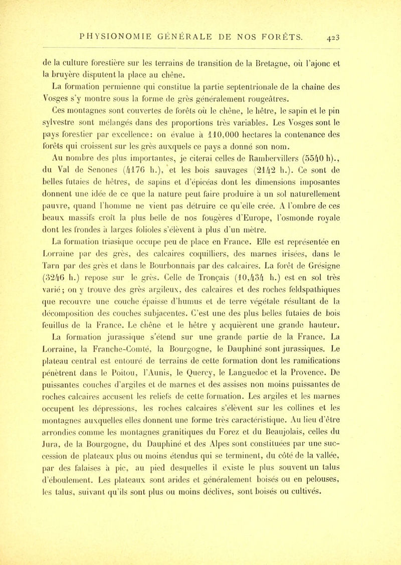 de la culture forestière sur les terrains de transition de la Bretagne, où l’ajonc et la bruyère disputent la place au chêne. La formation permienne qui constitue la partie septentrionale de la chaîne des Vosges s’y montre sons la forme de grès généralement rougeâtres. Ces montagnes sont couvertes de forêts où le chêne, le hêtre, le sapin et le pin sylvestre sont mélangés dans des proportions très variables. Les Vosges sont le pays forestier par excellence: on évalue à 110,000 hectares la contenance des Ibrêts qui croissent sur les grès auxquels ce pays a donné son nom. Au nombre des plus importantes, je citerai celles de Rambervillers (55â0h)., du Val de Senones (âl76 h.), et les bois sauvages (21/i2 h.). Ce sont de belles futaies de hêtres, de sapins et d’épicéas dont les dimensions imposantes donnent une idée de ce que la nature peut faire produire à un sol naturellement pauvre, quand l’homme ne vient pas détruire ce qu’elle crée. A l’ombre de ces beaux massifs croît la plus belle de nos fougères d’Europe, l’osmonde royale dont les frondes à larges folioles s’élèvent à plus d’un mètre. La formation triasique occupe peu de place en France. Elle est représentée en Lorraine par des grès, des calcaires coquiHiers, des marnes irisées, dans le Tarn par des grès et dans le Bourbonnais par des calcaires. La forêt de Grésigne (32/(6 h.) repose sur le grès. Celle de Tronçais (10,/i3/i h.) est en sol très varié; on y trouve des grès argileux, des calcaires et des roches feldspathiques que recouvre une couche épaisse d’humus et de terre végétale résultant de la (lécomj)osition des couches subjacentes. C’est une des plus belles futaies de bois feuillus de la France. Le chêne et le hêtre y acquièrent une grande hauteur. La formation jurassique s’étend sur une grande partie de la France. La Lorraine, la Franche-Comté, la Bourgogne, le Dauphiné sont jurassiques. Le plateau central est entouré de terrains de cette formation dont les ramifications pénètrent dans le Poitou, l’Aunis, le Quercy, le Languedoc et la Provence. De puissantes couches d’argiles et de marnes et des assises non moins puissantes de roches calcaires accusent les reliefs de cette formation. Les argiles et les marnes occupent les dépressions, les roches calcaires s’élèvent sur les collines et les montagnes auxquelles elles donnent une forme très caractéristique. Au lieu d’être arrondies comme les montagnes granitiques du Forez et du Beaujolais, celles du Jura, de la Bourgogne, du Dauphiné et des Alpes sont constituées par une suc- cession de plateaux plus ou moins étendus qui se terminent, du côté de la vallée, par des falaises à pic, au pied desquelles il existe le plus souvent un talus d’éboulement. Les plateaux sont arides et généralement boisés ou en pelouses, les talus, suivant qu’ils sont plus ou moins déclives, sont boisés ou cultivés.