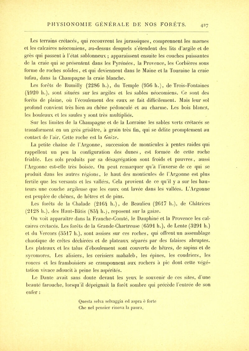 427 Les terrains crétacés, qui recouvrent les jurassiques, comprennent les marnes et les calcaires néocomiens, au-dessus desquels s’étendent des lits d’argile et de grès qui passent à l’état sablonneux ; apparaissent ensuite les couches puissantes de la craie qui se présentent dans les Pyrénées, la Provence, les Corbières sous forme de roches solides, et qui deviennent dans le Maine et la Touraine la craie tufau, dans la Champagne la craie blanche. Les forêts de Rumilly (2286 h.), du Temple (956 h.), de Trois-Fontaines (4920 h.), sont situées sur les argiles et les sables néocomiens. Ce sont des forêts de plaine, où l’écoulement des eaux se fait dillicilement. Mais leur sol profond convient très bien au chêne pédonculé et au charme. Les bois blancs, les bouleaux et les saules y sont très multipliés. Sur les limites de la Champagne et de la Lorraine les sables verts crétacés se transforment en un grès grisâtre, à grain très fin, qui se délite promptement au contact de l’air. Cette roche est la Gaize. La petite chaîne de l’Argonne, succession de monticules à pentes raides qui rappellent un peu la configuration des dunes, est formée de cette roche friable. Les sols produits par sa désagrégation sont froids et pauvres, aussi l’Argonne est-elle très boisée. On peut remarquer qu’à l’inverse de ce qui se produit dans les autres régions, le haut des monticules de l’Argonne est plus fertile que les versants et les vallées. Cela provient de ce qu’il y a sur les hau- teurs une couche argileuse que les eaux ont lavée dans les vallées. L’i\rgonne est peuplée de chênes, de hêtres et de pins. Les forêts de la Chalade (2164 h.), de Beaulieu (2617 h.), de Châtrices (2128 h.), des Haut-Bâtis (834 h.), reposent sur la gaize. On voit apparaître dans la Franche-Comté, le Dauphiné et la Provence les cal- caires crétacés. Les forêts de la Grande-Chartreuse (6591 h.), de Lente (3291 h.) et du Vercors (3517 h.), sont assises sur ces roches, qui offrent un assemblage chaotique de crêtes déchirées et de plateaux séparés par des falaises abruptes. Les plateaux et les talus d’éboulement sont couverts de hêtres, de sapins et de sycomores. Les alisiers, les cerisiers mahaleb, les épines, les coudriers, les ronces et les framboisiers se cramponnent aux rochers à pic dont cette végé- tation vivace adoucit à peine les aspérités. Le Dante avait sans doute devant les yeux le souvenir de ces sites, d’une beauté farouche, lorsqu’il dépeignait la forêt sombre qui précède l’entrée de son enfer : Questa selva selvaggia ed aspra è forte Che nef pensier riiiova la paura.