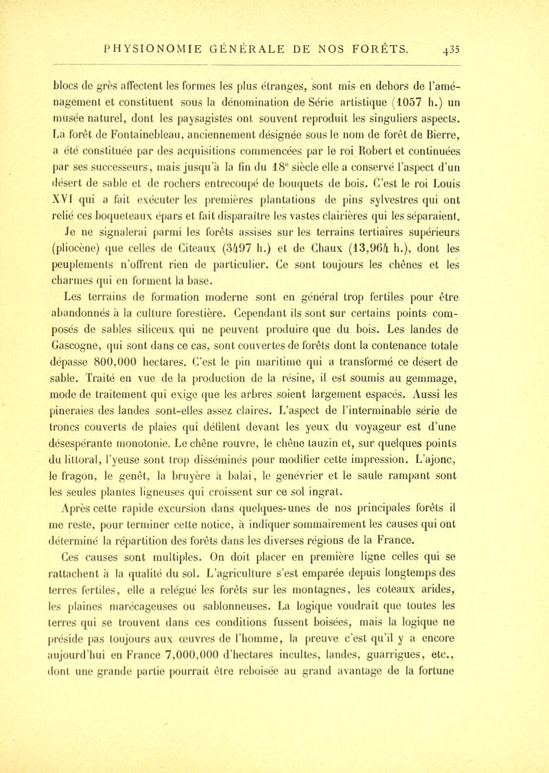 blocs de grès alTectent les formes les plus étranges, sont mis en dehors de l’amé- nagement et constituent sous la dénomination de Série artistique (1057 h.) un musée naturel, dont les paysagistes ont souvent reproduit les singuliers aspects. La forêt de Fontainebleau, anciennement désignée sous 1e nom de forêt de Bierre, a été constituée par des acquisitions commencées par le roi Robert et continuées par ses successeurs, mais jusqu’à la fin du 18® siècle elle a conservé l’aspect d’un désert de sable et de rochers entrecoupé de bouquets de bois. C’est le roi Louis XVI qui a fait exécuter les premières plantations de pins sylvestres qui ont relié ces boqueteaux épars et fait disparaître les vastes clairières qui les séparaient. Je ne signalerai parmi les forêts assises sur les terrains tertiaires supérieurs (pliocène) que celles de Citeaux {2>h97 h.) et de Chaux (13,96/i h.), dont les peuplements n’offrent rien de particulier. Ce sont toujours les chênes et les charmes qui en forment la base. Les terrains de formation moderne sont en général trop fertiles pour être abandonnés à la culture forestière. Cependant ils sont sur certains points com- posés de sables siliceux qui ne peuvent produire que du bois. Les landes de Gascogne, qui sont dans ce cas, sont couvertes de forêts dont la contenance totale dépasse 800,000 hectares. C’est le pin maritime qui a transformé ce désert de sable. Traité en vue de la production de la résine, il est soumis au gemmage, mode de traitement qui exige que les arbres soient largement espacés. Aussi les pineraies des landes sont-elles assez claires. L’aspect de l’interminable série de troncs couverts de plaies qui défilent devant les yeux du voyageur est d’une désespérante monotonie. Le chêne rouvre, le chêne tauzin et, sur quelques points du littoral, l’yeuse sont trop disséminés pour modifier cette impression. L’ajonc, le fragon, le genêt, la bruyère à balai, le genévrier et le saule rampant sont les seules plantes ligneuses qui croissent sur ce sol ingrat. Après cette rapide excursion dans quelques-unes de nos principales forêts il me reste, pour terminer cette notice, à indiquer sommairement les causes qui ont déterminé la répartition des forêts dans les diverses régions de la France. Ces causes sont multiples. On doit placer en première ligne celles qui se rattachent à la qualité du sol. L’agriculture s’est emparée depuis longtemps des terres fertiles, elle a relégué les forêts sur les montagnes, les coteaux arides, les plaines marécageuses ou sablonneuses. La logique voudrait que toutes les terres qui se trouvent dans ces conditions fussent boisées, mais la logique ne préside pas toujours aux œuvres de l’homme, la preuve c’est qu’il y a encore aujourd’hui en France 7,000,000 d’hectares incultes, landes, guarrigues, etc., dont une grande partie pourrait être reboisée au grand avantage de la fortune