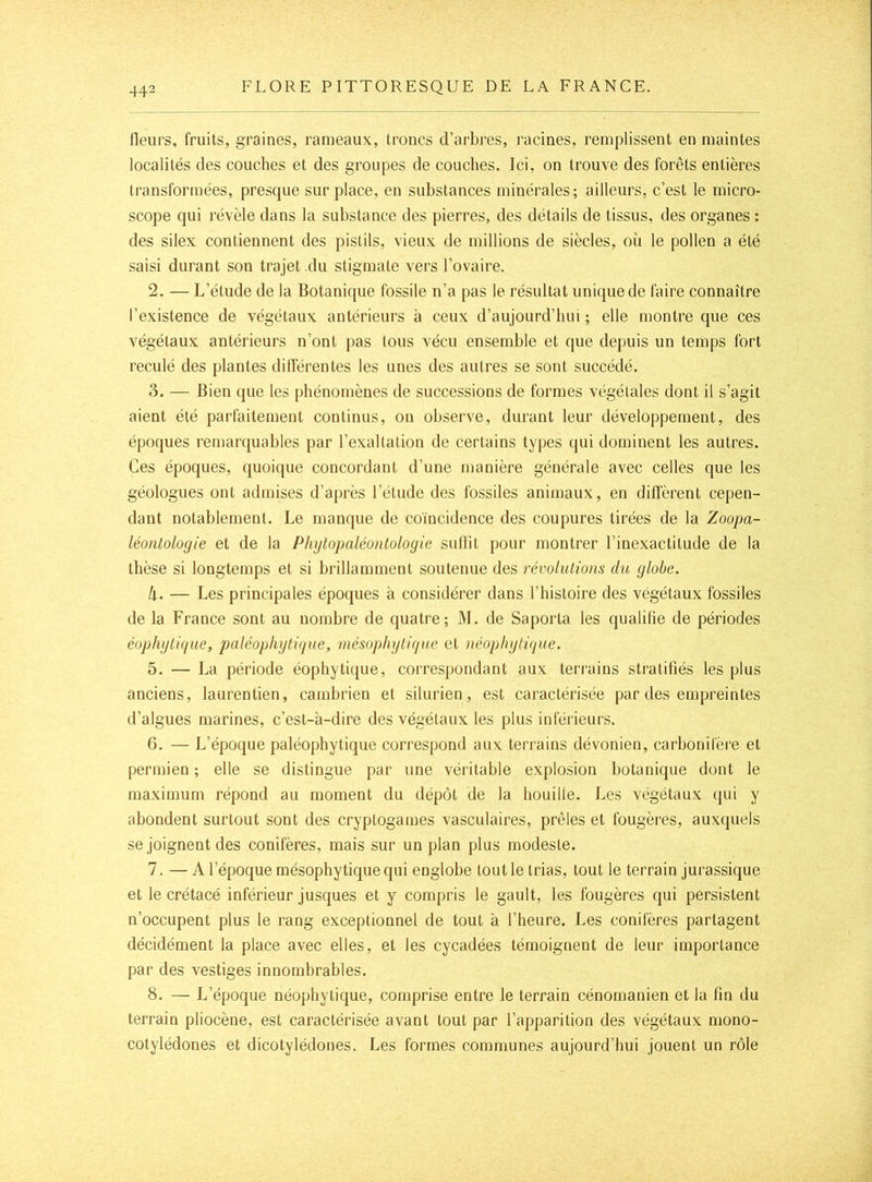 fleurs, fruits, graines, rameaux, troncs d’arbres, racines, remplissent en maintes localités des couches et des groupes de couches. Ici, on trouve des forêts entières transformées, presque sur place, en substances minérales; ailleurs, c’est le micro- scope qui révèle dans la substance des pierres, des détails de tissus, des organes : des silex contiennent des pistils, vieux de millions de siècles, oü le pollen a été saisi durant son trajet du stigmate vers l’ovaire. 2. — L’étude de la Botanique fossile n’a pas le résultat unique de faire connaître l’existence de végétaux antérieurs à ceux d’aujourd’hui ; elle montre que ces végétaux antérieurs n’ont pas tous vécu ensemble et que depuis un temps fort reculé des plantes différentes les unes des autres se sont succédé. 3. — Bien que les phénomènes de successions de formes végétales dont il s’agit aient été parfaitement continus, on observe, durant leur développement, des époques remarquables par l’exaltation de certains types qui dominent les autres. Ces époques, quoicpie concordant d’une manière générale avec celles que les géologues ont admises d’après l’étude des fossiles animaux, en diffèrent cepen- dant notablement. Le manque de coïncidence des coupures tirées de la Zoopa- léontologie et de la Phytopaléonlologie suffit pour montrer l’inexactitude de la thèse si longtemps et si brillamment soutenue des révolutions du globe. k. — Les principales époques à considérer dans l’histoire des végétaux fossiles de la France sont au nombre de quatre; ]\I. de Saporta les qualifie de périodes éophgtique, paléophgtique, mésophytique et néophytique. 5. — La période éophytique, correspondant aux terrains stratifiés les plus anciens, laurentien, cambrien et silurien, est caractérisée par des empreintes d’algues marines, c’est-à-dire des végétaux les plus inférieurs. 6. — L’époque paléophytique correspond aux terrains dévonien, carbonifère et permien ; elle se distingue par une véritable explosion botanique dont le maximum répond au moment du dépôt de la houille. Les végétaux qui y abondent surtout sont des cryptogames vasculaires, prêles et fougères, auxquels se joignent des conifères, mais sur un plan plus modeste. 7. — A l’époque mésophytique qui englobe tout le trias, tout le terrain jurassique et le crétacé inférieur jusques et y compris le gault, les fougères qui persistent n’occupent plus le rang exceptionnel de tout à l’heure. Les conifères partagent décidément la place avec elles, et les cycadées témoignent de leur importance par des vestiges innombrables. 8. — L’époque néophytique, comprise entre le terrain cénomanien et la fin du terrain pliocène, est caractérisée avant tout par l’apparition des végétaux mono- cotylédones et dicotylédones. Les formes communes aujourd’hui jouent un rôle