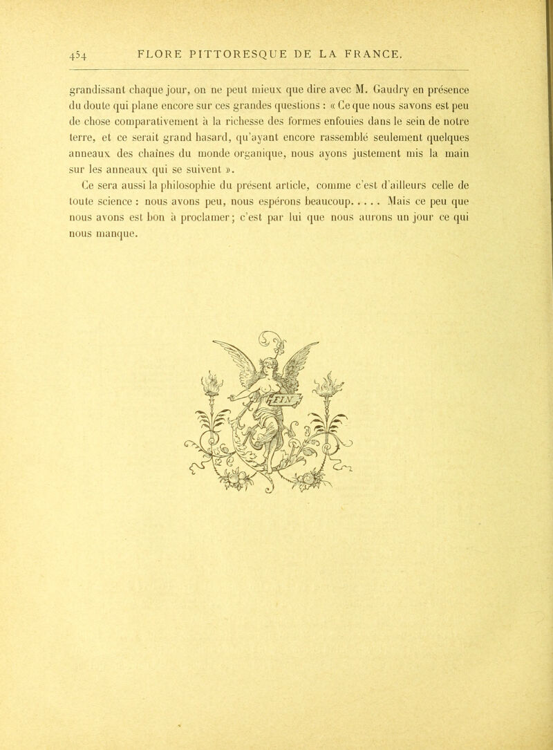 grandissant chaque jour, on ne peut mieux que dire avec M. Gaudry en présence du doute qui plane encore sur ces grandes questions : « Ce que nous savons est peu de chose comparativement à la richesse des formes enfouies dans le sein de notre terre, et ce serait grand hasard, ([u’ayant encore rassemblé seulement quelques anneaux des chaînes du monde organique, nous ayons justement mis la main sur les anneaux qui se suivent ». Ce sera aussi la philosophie du présent article, comme c’est d’ailleurs celle de toute science : nous avons peu, nous espérons beaucoup lUais ce peu que nous avons est bon à proclamer; c’est par lui que nous aurons un jour ce qui nous manque.