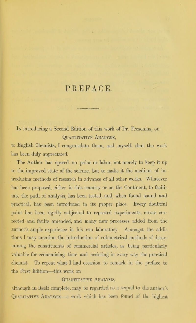 P RE FACE. In introclucing a Second Edition of tliis work of Dr. Fresenius, on Quantitative Analysis, to English Chemists, I congratulate tliem, and myself, tkat the work has been duly appreciated. The Author has spared no pains or lahor, not merely to keep it up to the improved state of the Science, but to make it the medium of in- troducing methods of research in advance of all other works. Whatever has been proposed, either in tliis country or on the Continent, to facili- tate the path of analysis, has been tested, and, wlien found sound and practical, has been introduced in its proper place. Every doubtful point has been rigidly subjected to repeated experiments, errors cor- rected and faults amended, and many new processes added from the authors ample experience in his own laboratory. Amongst the addi- tions I may mention the introduction of volumetrical methods of deter- mining the constituents of commercial articles, as being particularly valuable for economising time and assisting in every way the practical chemist. To repeat what I had occasion to remark in the preface to the First Edition—this work on Quantitative Analysis, althougli in itself complete, may be regarded as a sequel to the author's Qualitative Analysis—a work which has been found of the highest