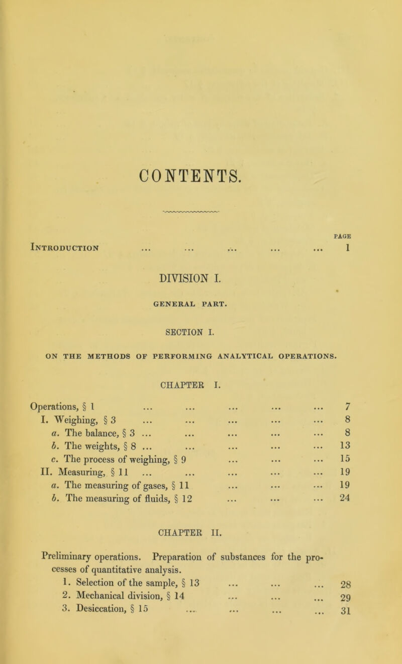 CONTENTS. JPAOE Introduction ... ... ... ... ... 1 DIVISION I. GENERAL PART. SECTION I. ON THE METHODS OF PERFORMING ANALYTICAL OPERATIONS. CHAPTER I. Operations, § 1 ... ... ... ... ... 7 I. Weighing, §3 ... ... ... ... ... 8 a. The balance, § 3 ... ... ... ... ... 8 b. The weights, § 8 ... ... ... ••• ... 13 c. The process of weighing, §9 ... ... ••• 15 II. Measuring, § 11 ... ... ... ... ... 19 a. The measuring of gases, § 11 ... ... ... 19 b. The measuring of fluids, § 12 ... ••• ••• 24 CHAPTER II. Preliminary operations. Preparation of substances for the pro- cesses of quantitative analysis. 1. Selection of the sample, § 13 ... ... ... 28 2. Mechanical division, § 14 ... ... ... 29 3. Desiccation, § 15 ... ... ... ... 31