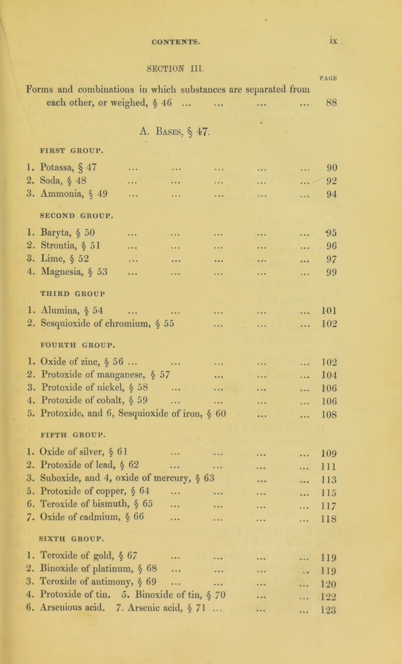 SECTION III. PAUK Forms and combinations in which substances are separated from eacli otker, or weighed, § 46 ... ... ... ... 88 A. Bases, § 47. FIRST GROUP. 1. Potassa, § 47 ... ... ... ... ... 90 2. Soda, § 48 ... ... ... ... ... 92 3. Ammonia, § 49 ... ... ... ... ... 94 SECOND GROUP. 1. Baryta, § 50 ... ... ... ... ... ^5 2. Strontia, § 51 ... ... ... ... ... 96 3. Lime, § 52 ... ... ... ... ... 97 4. Magnesia, § 53 ... ... ... ... ... 99 TH1RD GROUP 1. Alumina, § 54 ... ... ... ... ... 101 2. Sesquioxide of chromium, § 55 ... ... ... 102 FOURTH GROUP. 1. Oxide of zinc, §56 ... ... ... ... ... 102 2. Protoxide of manganese, § 57 ... ... ... 104 3. Protoxide of nickel, § 58 ... ... ... ... 106 4. Protoxide of cobalt, § 59 ... ... ... ... 106 5. Protoxide, and 6, Sesquioxide of iron, § 60 ... ... 108 FIFTH GROUP. 1. Oxide of silver, § 61 ... ... ... ... 109 2. Protoxide of lead, § 62 ... ... ... ... m 3. Suboxide, and 4, oxide of mercury, § 63 ... ... 113 5. Protoxide of copper, § 64 ... ... ... ... 115 6. Teroxide of bismuth, § 65 ... ... ... ... 117 7. Oxide of cadmium, §66 ... ... ... ... ug SIXTH GROUP. 1. Teroxide of gold, § 67 ... ... ... ... 119 2. Binoxide of platinum, § 68 ... ... ... .. 119 3. Teroxide of antimony, § 69 ... ... ... ... 120 4. Protoxide of tin. o. Binoxide of tin, § 70 ... ... 122 6. Arsenious acid. 7. Arsenic acid, § 71 ... ... ... 123