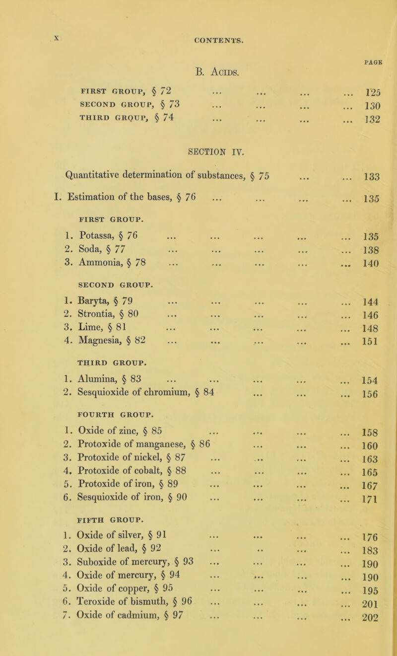 PAGK B. Acids. FIRST GROUP, § 72 ... ... ... ... 125 SECOND GROUP, § 73 ... ... ... ... 130 THIRD GRQUP, § 74 ... ... ... ... ] ß2 SECTION IV. Quantitative determination of substances, § 75 ... ... 133 I. Estimation of the bases, § 76 ... ... ... ... 135 FIRST GROUP. 1. Potassa, § 76 ... ... ... ... ... 135 2. Soda, § 77 ... ... ... ... ... 138 3. Ammonia, § 78 ... ... ... ... ... 140 SECOND GROUP. 1. Baryta, § 79 ... ... ... ... ... 144 2. Strontia, § 80 ... ... ... ... ... 146 3. Lime, § 81 ... ... ... ... ... 148 4. Magnesia, § 82 ... ... ... ... ... 151 THIRD GROUP. 1. Alumina, § 83 ... ... ... ... ... 154 2. Sesquioxide of chromium, § 84 ... ... ... 156 FOURTH GROUP. 1. Oxide of zinc, § 85 2. Protoxide of manganese, § 86 3. Protoxide of nickel, § 87 4. Protoxide of cobalt, § 88 5. Protoxide ofiron, § 89 6. Sesquioxide of iron, § 90 FIFTH GROUP. 1. Oxide of silver, § 91 ... ... ... ... 17g 2. Oxide of lead, § 92 ... .. ... ... 133 3. Suboxide of mercury, § 93 ... ... ... ... 19Q 4. Oxide of mercury, § 94 ... ... ... ... iqq 5. Oxide of copper, § 95 ... ... ... ... 195 6. Teroxide of bismuth, § 96 ... ... ... ... 201 7. Oxide of cadmium, § 97 ... ... ... ... 202 160 163 165 167