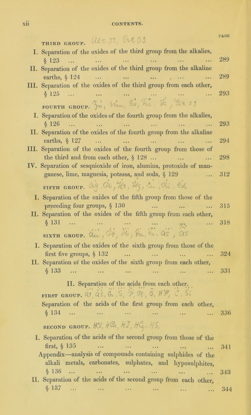 Qfn .t; t) < THIRD GROUP. I. Separation of the oxides of the third group from the alkalies, § 123 II. Separation of the oxides of the third group from the alkaline earths, § 124 ... ... ... . ... III. Separation of the oxides of the third group from each other, § 125 n > 1.' FOURTH GROUP. )1/1 j xz . I. Separation of the oxides of the fourth group from the alkalies, § 126 II. Separation of the oxides of the fourth group from the alkaline earths, § 127 III. Separation of the oxides of the fourth group from those of the third and from each other, § 128 ... IV. Separation of sesquioxide of iron, alumina, protoxide of man- ganese, lime, magnesia, potassa, and soda, § 129 GROUP. ,Ö6tu FIFTH I. Separation of the oxides of the fifth group from those of the pveceding four groups, § 130 II. Separation of the oxides of the fifth group from each other, § 131 ... • * * • a ' yy o' y‘  ’ SIXTH GROUP. Clu I ^T. c'1u ) Qs f I. Separation of the oxides of the sixth group from those of the first fixe groups, § 132 II. Separation ol the oxides of the sixth group from each other, § 133 II. Separation of the acids from each other. 1• .,.••• .V - _ • • • > • FIRST GROUP, ftj, Q.S, (n , Ö, H Separation of the acids of the first group from each other, § 134 ... SECOND GROUP. Htejok, Hl, HCl,HS, I. Separation of the acids of the second group from those of the first, § 135 Appendix—analysis of compounds containing sulphides of the alkali inetals, carbonates, sulphates, and hyposulphites, § 136 11. Separation of the acids of tlic second group from each other, § 137 ... I'AÖK 289 289 293 293 294 298 312 315 318 324 331 336 341 343 344