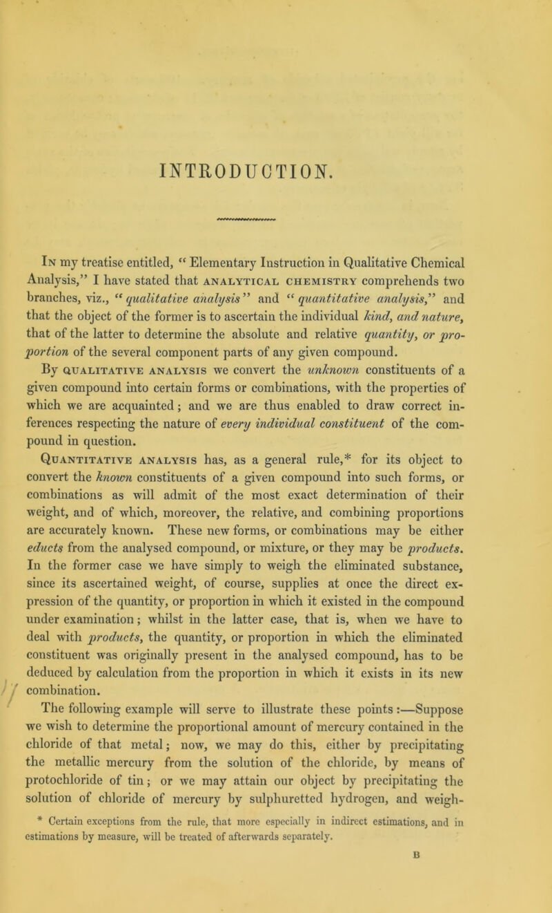 INTRODU CTION. In my treatise entitled, “ Elementary Instruction in Qualitative Chemical Analysis,” I have stated that analytical Chemistry comprehends two branches, viz., “ qualitative analysis ” and “ quantitative analysis” and that the object of the former is to ascertain the individual kind, and nature, that of the latter to determine the absolute and relative quantity, or pro- portion of the several component parts of any given compound. By qualitative analysis we convert the unknown constituents of a given compound into certain forms or combinations, with the properties of which we are acquainted ; and we are thus enabled to draw correct in- ferences respecting the nature of every individual constituent of the com- pound in question. Quantitative analysis has, as a general rule,* for its object to convert the known constituents of a given compound into such forms, or combinations as will admit of the most exact determination of their weight, and of which, moreover, the relative, and combining proportions are accurately known. These new forms, or combinations may be either educts from the analysed compound, or mixture, or they may be products. In the former case we have simply to weigh the eliminated substance, since its ascertained weight, of course, supplies at once the direct ex- pression of the quantity, or proportion in which it existed in the compound under examination; whilst in the latter case, that is, when we have to deal with products, the quantity, or proportion in which the eliminated constituent was originally present in the analysed compound, has to be deduced by calculation from the proportion in which it exists in its new combination. The following example will serve to illustrate these points:—Suppose we wish to determine the proportional amount of mercury containcd in the chloride of that metal; now, we may do this, either by precipitating the metallic mercury from the solution of the chloride, by means of protochloride of tin; or we may attain our object by precipitating the solution of chloride of mercury by sulpliuretted hydrogen, and weigh- * Certain exceptions from the rule, that more especially in indirect estimations, and in estimations by measure, will be treated of afterwards separately. B