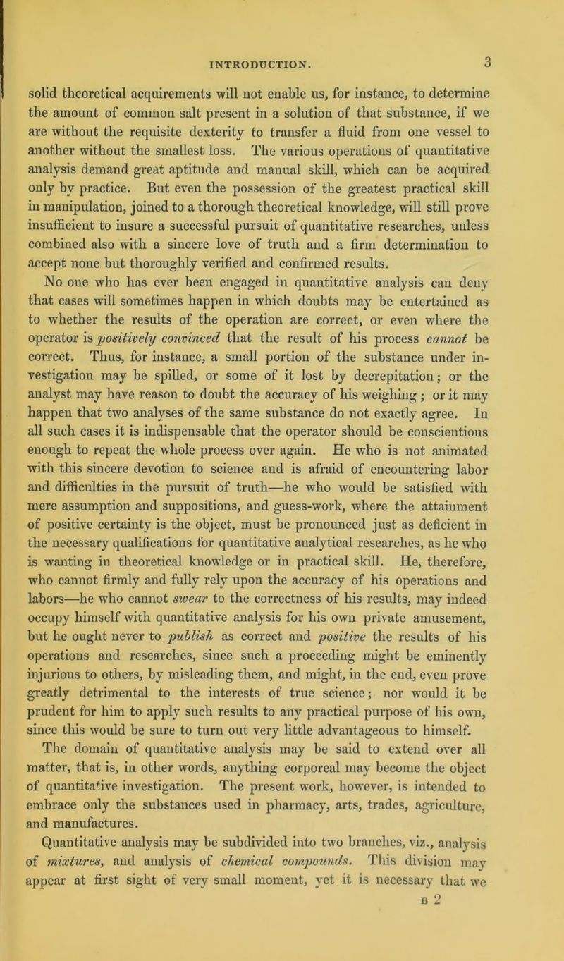 solid theoretical acquirements will not enable us, for instance, to determine the amount of common salt present in a solution of that substance, if we are without the requisite dexterity to transfer a fluid from one vessel to another without the smallest loss. The various operations of quantitative analysis demand great aptitude and manual skill, which can be acquired only by practice. But even the possession of the greatest practical skill in manipulation, joined to a thorough theoretical knowledge, will still prove insufficient to insure a successful pursuit of quantitative researches, unless combined also with a sincere love of trutli and a firm determination to accept none but thoroughly verified and confirmed results. No one who has ever been engaged in quantitative analysis can deny that cases will sometimes happen in which doubts may be entertained as to whether the results of the Operation are correct, or even where the operator is positively convinced that the result of his process cannot be correct. Thus, for instance, a small portion of the substance under in- vestigation may be spilled, or some of it lost by decrepitation; or the analyst may have reason to doubt the accuracy of his weighing ; or it may happen that two analyses of the same substance do not exactly agree. In all such cases it is indispensable that the operator should be conscientious enough to repeat the whole process over again. He who is not animated with this sincere devotion to Science and is afraid of encountering labor and difiiculties in the pursuit of truth—he who would be satisfied with mere assumption and suppositions, and guess-work, where the attainment of positive certainty is the object, must be pronounced just as deficient in the necessary qualifications for quantitative analytical researches, as he who is wanting in theoretical knowledge or in practical skill. He, therefore, who cannot firmly and fully rely upon the accuracy of his operations and labors—he who cannot swear to the correctness of his results, may indeed occupy himself with quantitative analysis for his own private amusement, but he ouglit never to publisli as correct and positive the results of his operations and researches, since such a proceeding might be eminently injurious to others, by misleading them, and might, in the end, even prove greatly detrimental to the interests of true Science; nor would it be prudent for him to apply such results to any practical purpose of his own, since this would be sure to turn out very little advantageous to himself. The domain of quantitative analysis may be said to extend over all matter, that is, in other words, anything corporeal may become the object of quantitative investigation. The present work, however, is intended to embrace only the substances used in pharmacy, arts, trades, agriculturc, and manufactures. Quantitative analysis may be subdivided into two branches, viz., analysis of mixtures, and analysis of Chemical compounds. This division may appear at first sight of very small moment, yet it is necessary that. we b 2